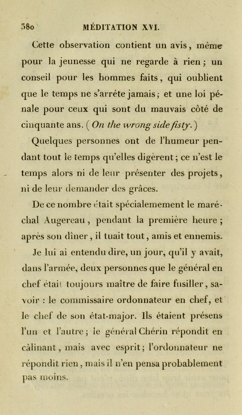 Cette observation contient un avis, même pour la jeunesse qui ne regarde à rien ; un conseil pour les hommes faits, qui oublient que le temps ne s’arrête jamais; et une loi pé- nale pour ceux qui sont du mauvais côté de cinquante ans. ( On the wrong sidefisty. ) Quelques personnes ont de l’humeur pen- dant tout le temps qu’elles digèrent ; ce n’est le temps alors ni de leur présenter des projets, ni de leur demander des grâces. De ce nombre était spécialemement le maré- chal Augereau , pendant la première heure ; après sou dîner , il tuait tout, amis et ennemis. Je lui ai entendu dire, un jour, qu’il y avait, dans l’armée, deux personnes que le général en chef étais toujours maître de faire fusiller, sa- voir : le commissaire ordonnateur en chef, et le chef de son état-major. Ils étaient présens l’un et l’autre; le général Chérin répondit en câlinant, mais avec esprit ; l’ordonnateur ne répondit rien , mais il n’en pensa probablement pas moins.