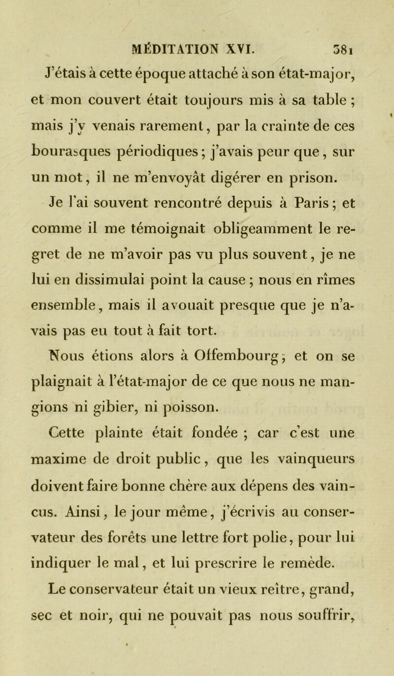 J’étais à cette époque attaché à son état-major, et mon couvert était toujours mis à sa table ; mais j’y venais rarement, par la crainte de ces bourasques périodiques ; j’avais peur que, sur un mot, il ne m’envoyât digérer en prison. Je l'ai souvent rencontré depuis à Paris ; et comme il me témoignait obligeamment le re- gret de ne m’avoir pas vu plus souvent, je ne lui en dissimulai point la cause ; nous en rîmes ensemble, mais il avouait presque que je n’a- vais pas eu tout à fait tort. Nous étions alors à Offembourg^ et on se plaignait à l’état-major de ce que nous ne man- gions ni gibier, ni poisson. Cette plainte était fondée ; car c’est une maxime de droit public, que les vainqueurs doivent faire bonne chère aux dépens des vain- cus. Ainsi, le jour même, j’écrivis au conser- vateur des forêts une lettre fort polie, pour lui indiquer le mal, et lui prescrire le remède. Le conservateur était un vieux reître, grand, sec et noir, qui ne pouvait pas nous souffrir.