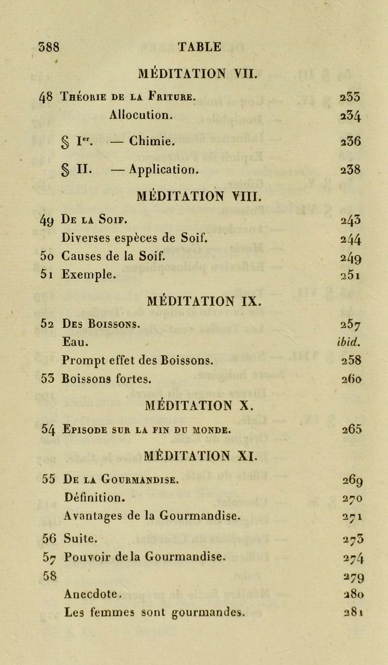 MÉDITATION VII. 48 Théorie de la Fritdre. 253 Allocution. 234 § I. — Chimie. 236 § II. — Application. 238 MÉDITATION VIII. 49 De la Soif. 243 Diverses espèces de Soif. 244 5o Causes de la Soif. 249 5i Exemple. 25i MÉDITATION IX. 52 Des Boissons. 257 Eau. ibid. Prompt effet des Boissons. 258 53 Boissons fortes. 260 MÉDITATION X. 54 Episode sur la fin dd monde. 265 MÉDITATION XI. 55 De la Gourmandise. 269 Définition. 270 Avantages de la Gourmandise. 271 56 Suite. 273 57 Pouvoir delà Gourmandise. 274 58 279 Anecdote. 280 Les femmes sont gourmandes. 281