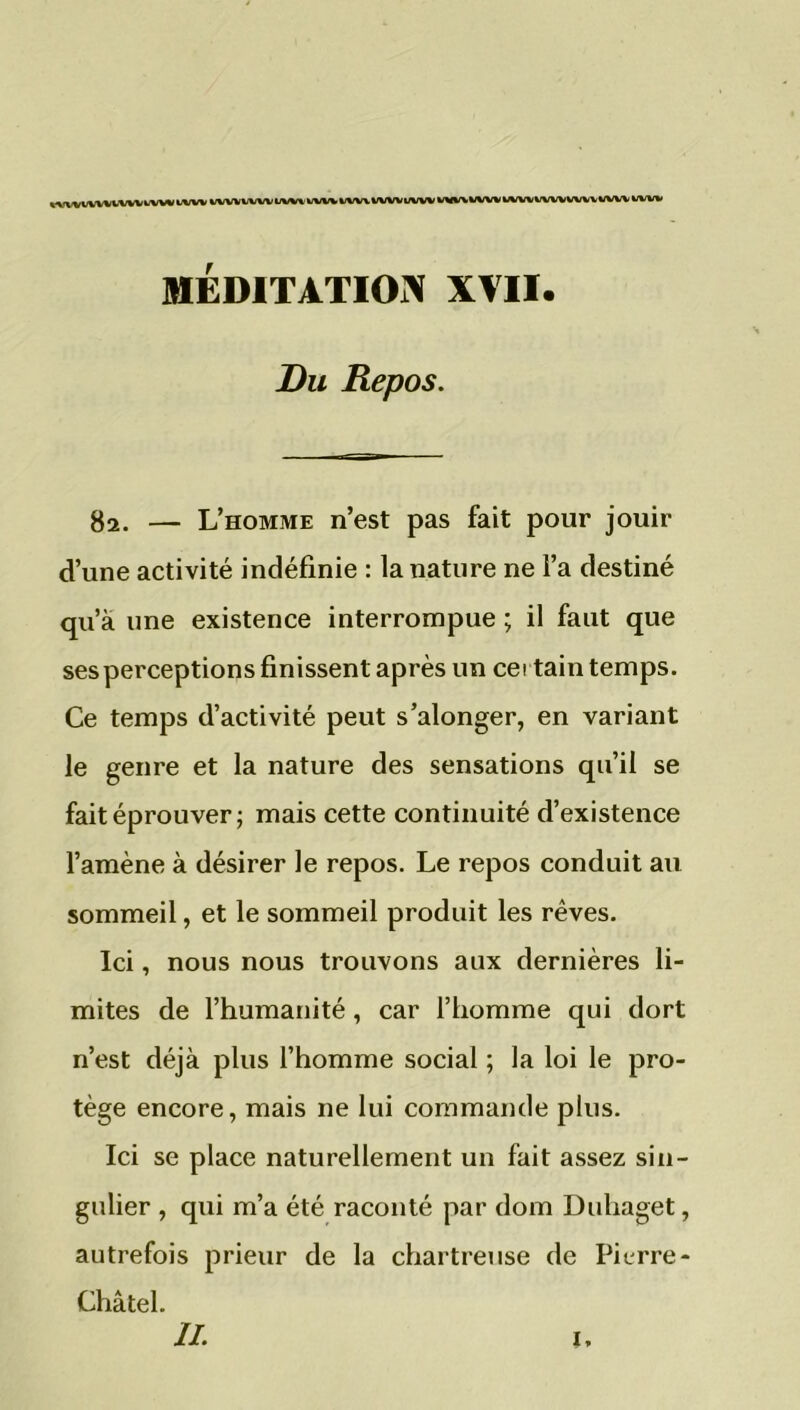 MTVWVUUVIWV l/WV fc/VW%/WVI/Wl' WV* k/VWVWVUWV MA^WW wwvvvwvwvwwv uw* MÉDITATION XVII. Du Repos. 82. — L’homme n’est pas fait pour jouir d’une activité indéfinie : la nature ne l’a destiné qu’à une existence interrompue ; il faut que ses perceptions finissent après un certain temps. Ce temps d’activité peut s’alonger, en variant le genre et la nature des sensations qu’il se fait éprouver; mais cette continuité d’existence l’amène à désirer le repos. Le repos conduit au sommeil, et le sommeil produit les rêves. Ici, nous nous trouvons aux dernières li- mites de l’humanité, car l’homme qui dort n’est déjà plus l’homme social ; la loi le pro- tège encore, mais ne lui commande plus. Ici se place naturellement un fait assez sin- gulier , qui m’a été raconté par dom Duhaget, autrefois prieur de la chartreuse de Pierre - Châtel. IL I,