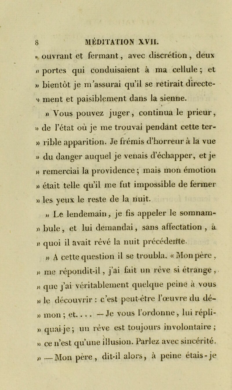 » ouvrant et fermant, avec discrétion, deux » portes qui conduisaient à ma cellule ; et i » bientôt je m’assurai qu’il se retirait directe- '> ment et paisiblement dans la sienne. » Vous pouvez juger, continua le prieur, « de l’état où je me trouvai pendant cette ter- » rible apparition. Je frémis d’horreur à la vue » du danger auquel je venais d’échapper, et je » remerciai la providence ; mais mon émotion » était telle qu’il me fut impossible de fermer » les yeux le reste de la nuit. » Le lendemain, je fis appeler le somnam- » bule, et lui demandai, sans affectation , à » quoi il avait rêvé la nuit précédertte. » A cette question il se troubla. «Mon père, » me répondit-il, j’ai fait un rêve si étrange, i) que j’ai véritablement quelque peine à vous ,» le découvrir : c’est peut-être l’œuvre du dé- » mon ; et —Je vous 1 ordonne, lui répli- >> quai je ; un rêve est toujours involontaire ; » ce n’est qu’une illusion. Parlez avec sincérité. „ Mon père, dit-il alors, à peine étais-je