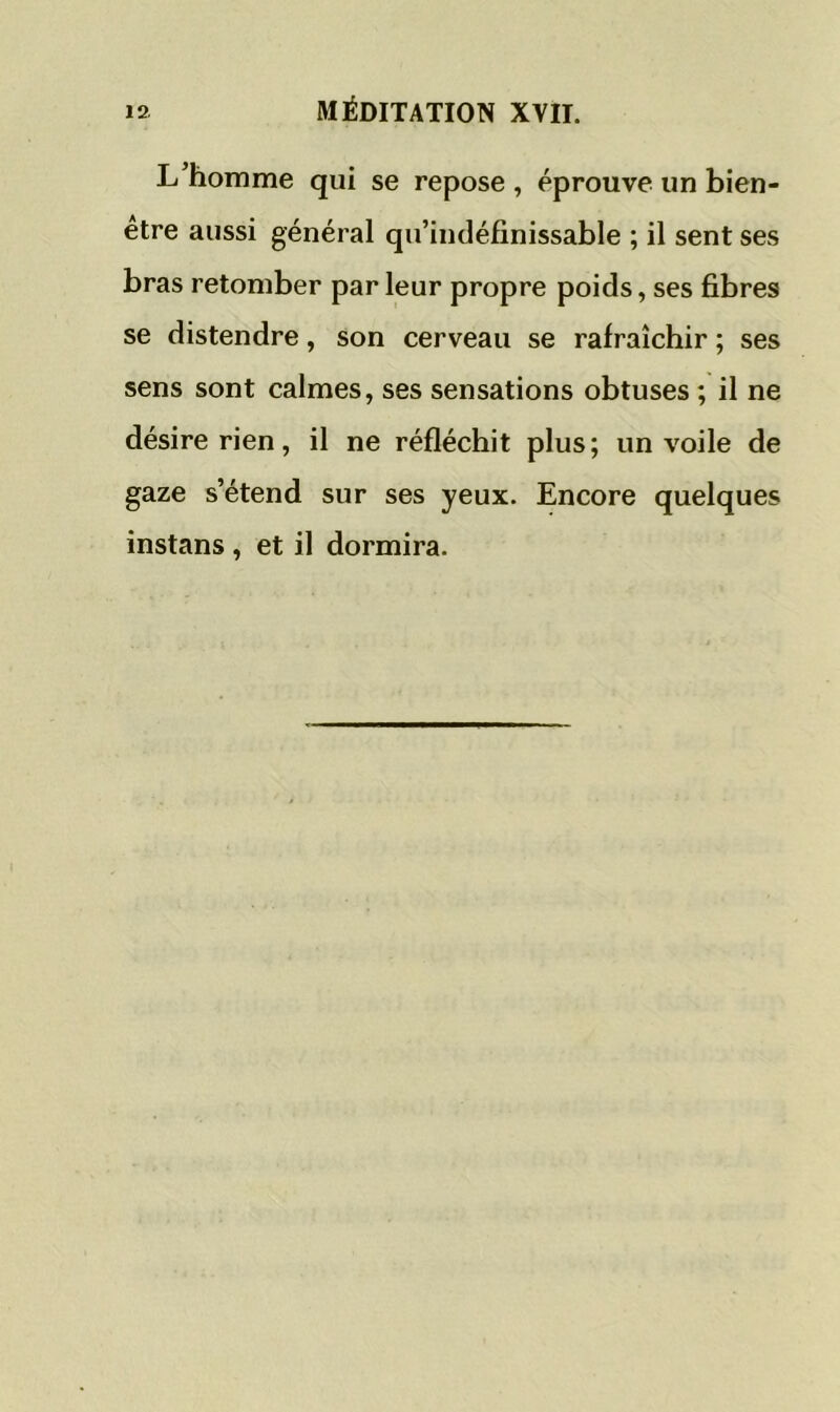 L’homme qui se repose , éprouve un bien- être aussi général qu’indéfinissable ; il sent ses bras retomber par leur propre poids, ses fibres se distendre, son cerveau se rafraîchir ; ses sens sont calmes, ses sensations obtuses ; il ne désire rien, il ne réfléchit plus; un voile de gaze s’étend sur ses yeux. Encore quelques instans , et il dormira.