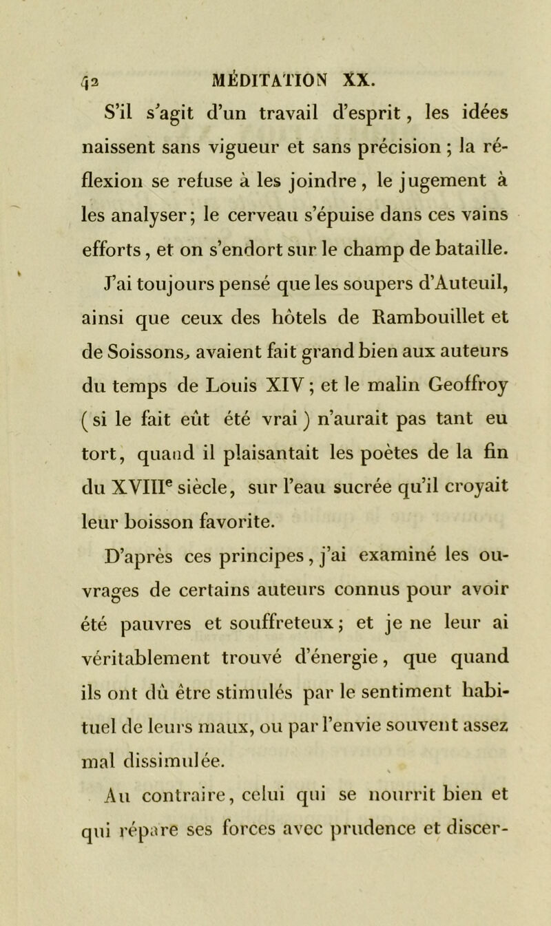 S’il s'agit d’un travail d’esprit, les idées naissent sans vigueur et sans précision ; la ré- flexion se refuse à les joindre , le jugement à les analyser; le cerveau s’épuise dans ces vains efforts, et on s’endort sur le champ de bataille. J’ai toujours pensé que les soupers d’Auteuil, ainsi que ceux des hôtels de Rambouillet et de Soissons, avaient fait grand bien aux auteurs du temps de Louis XIV ; et le malin Geoffroy ( si le fait eût été vrai ) n’aurait pas tant eu tort, quand il plaisantait les poètes de la fin du XVIIIe siècle, sur l’eau sucrée qu’il croyait leur boisson favorite. D’après ces principes, j’ai examiné les ou- vrages de certains auteurs connus pour avoir été pauvres et souffreteux ; et je ne leur ai véritablement trouvé d’énergie, que quand ils ont du être stimulés par le sentiment habi- tuel de leurs maux, ou par l’envie souvent assez mal dissimulée. Au contraire, celui qui se nourrit bien et qui répare ses forces avec prudence et discer-