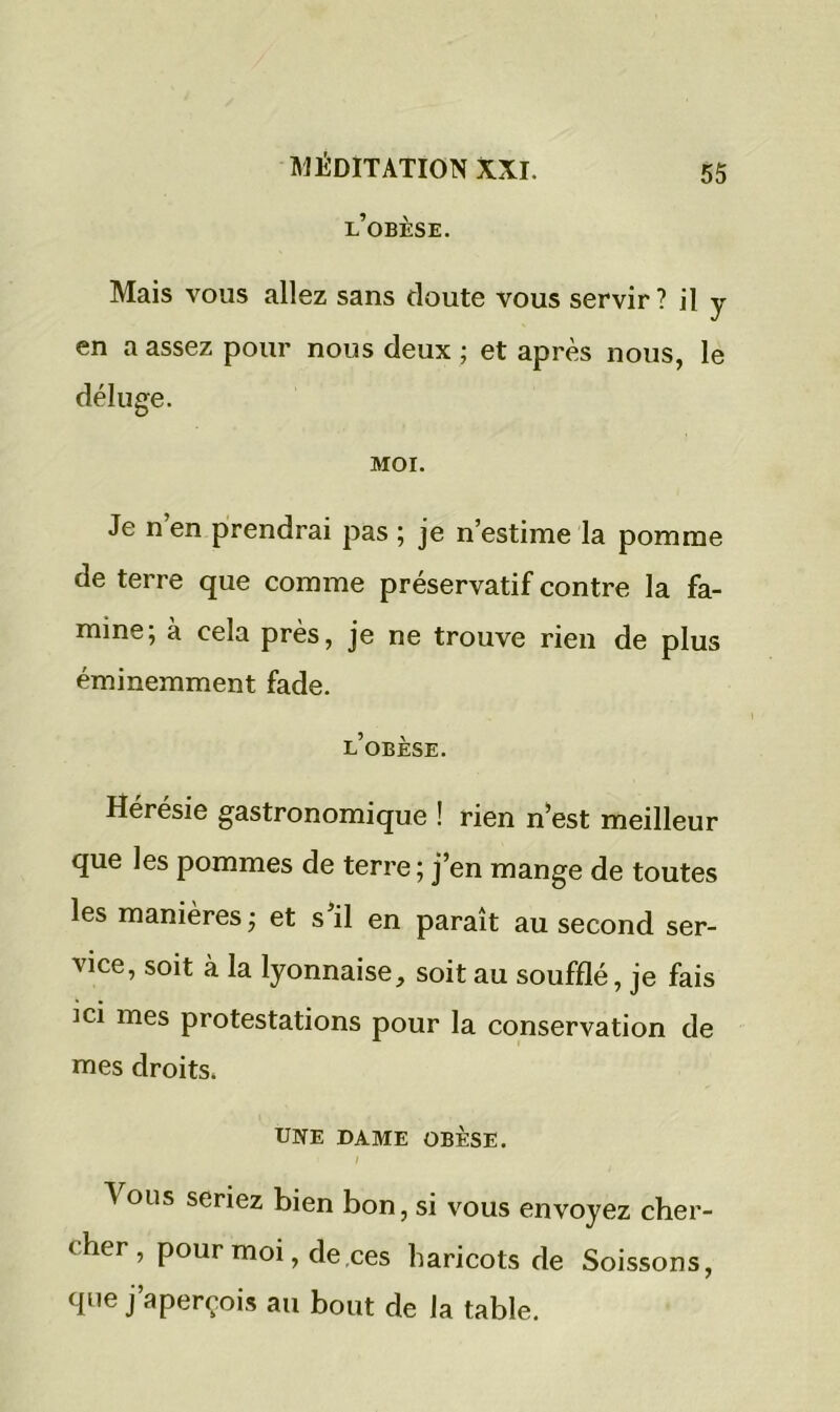 l’obèse. 55 Mais vous allez sans doute vous servir ? il y en a assez pour nous deux ; et après nous, le déluge. MOI. Je n en prendrai pas ; je n’estime la pomme de terre que comme préservatif contre la fa- mine; à cela près, je ne trouve rien de plus éminemment fade. l’obèse. Hérésie gastronomique ! rien n’est meilleur que les pommes de terre; j’en mange de toutes les manières ; et s il en paraît au second ser- vice, soit à la lyonnaise, soit au soufflé, je fais ici mes protestations pour la conservation de mes droits. UNE DAME OBÈSE. ' / ^ ous seriez bien bon, si vous envoyez cher- cher , pour moi, de ces haricots de Soissons, que j’aperçois au bout de la table.