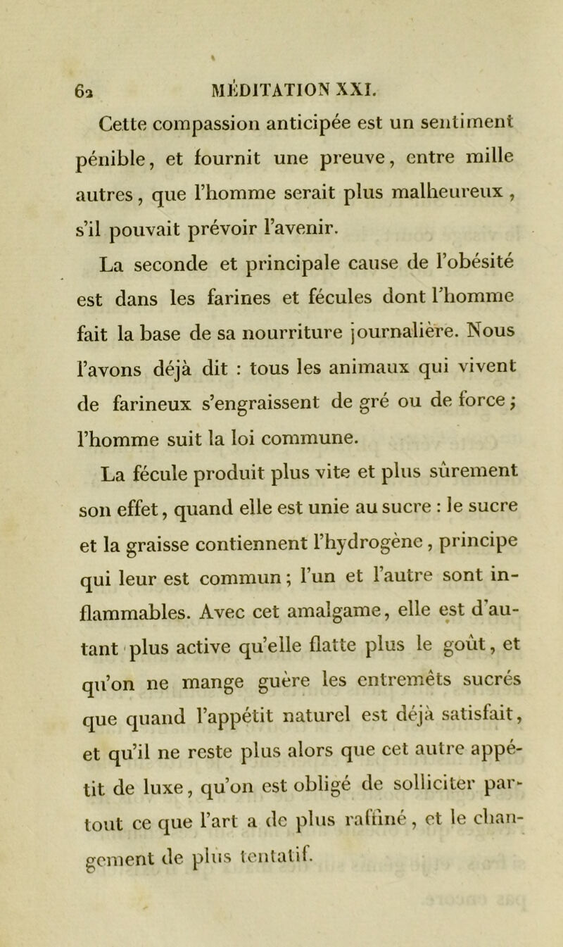 Cette compassion anticipée est un sentiment pénible, et fournit une preuve, entre mille autres, que l’homme serait plus malheureux , s’il pouvait prévoir l’avenir. La seconde et principale cause de l’obésité est dans les farines et fécules dont l’homme fait la base de sa nourriture journalière. Nous l’avons déjà dit : tous les animaux qui vivent de farineux s’engraissent de gré ou de force ; l’homme suit la loi commune. La fécule produit plus vite et plus sûrement son effet, quand elle est unie au sucre : le sucre et la graisse contiennent l’hydrogène , principe qui leur est commun ; l’un et l’autre sont in- flammables. Avec cet amalgame, elle est d au- tant plus active quelle flatte plus le goût, et qu’on ne mange guère les entremets sucrés que quand l’appétit naturel est déjà satisfait, et qu’il ne reste plus alors que cet autre appé- tit de luxe, qu’on est obligé de solliciter par- tout ce que l’art a de plus raffiné, et le chan- gement de plus tentati 1.