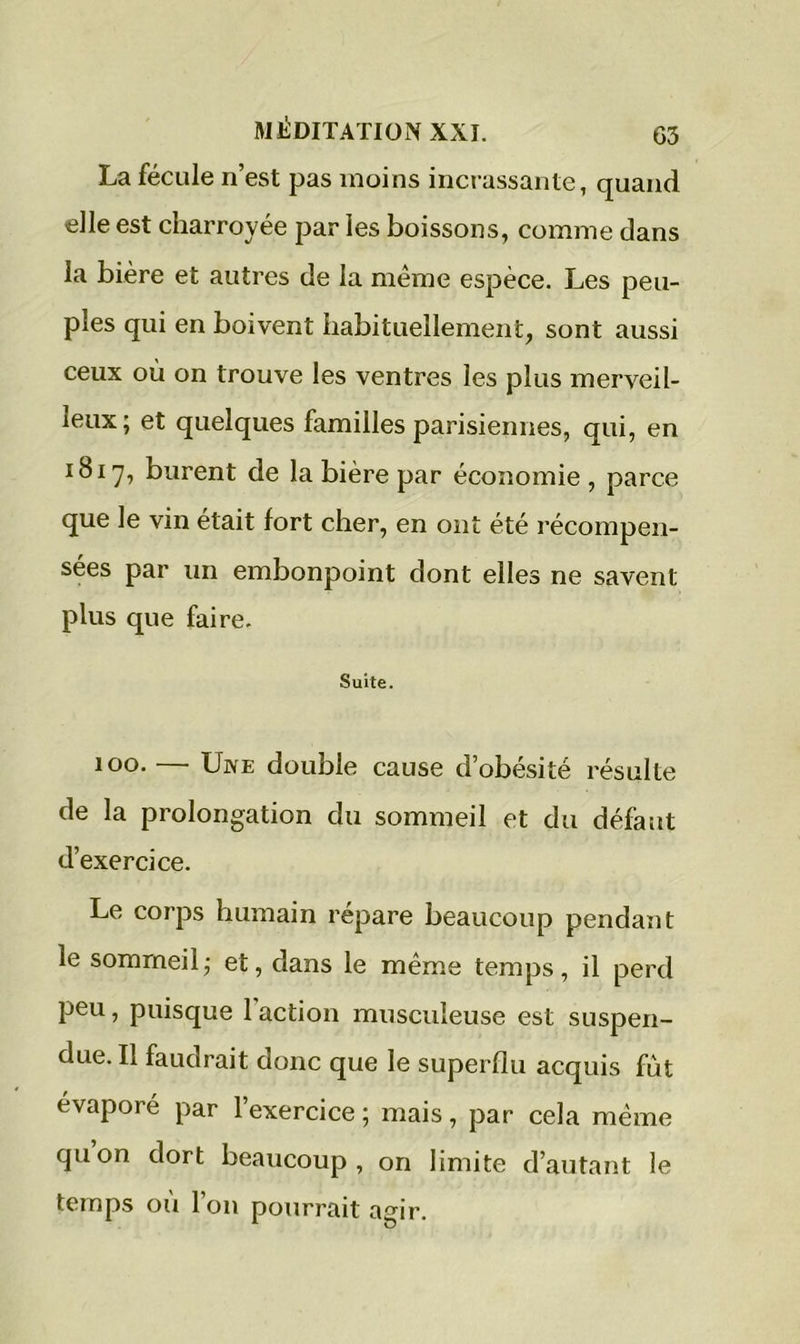 La fécule n’est pas moins incrassante, quand elle est charroyée par les boissons, comme dans la bière et autres de la même espèce. Les peu- ples qui en boivent habituellement, sont aussi ceux où on trouve les ventres les plus merveil- leux; et quelques familles parisiennes, qui, en 1817, burent de la bière par économie , parce que le vin était fort cher, en ont été récompen- sées par un embonpoint dont elles ne savent plus que faire. Suite. 100. — Une double cause d’obésité résulte de la prolongation du sommeil et du défaut d’exercice. Le corps humain répare beaucoup pendant le sommeil; et, dans le même temps, il perd peu, puisque 1 action musculeuse est suspen- due. Il faudrait donc que le superflu acquis fut évaporé par l’exercice ; mais, par cela même quon dort beaucoup, on limite d’autant le temps ou l’on pourrait agir.