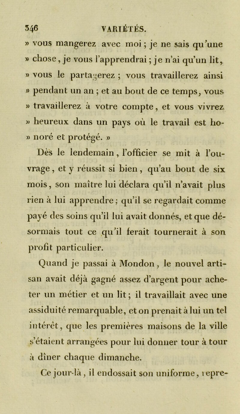 » vous mangerez avec moi ; je ne sais qu’une » chose, je vous l’apprendrai ; je n’ai qu’un lit, » vous le partagerez ; vous travaillerez ainsi » pendant un an ; et au bout de ce temps, vous » travaillerez à votre compte, et vous vivrez » heureux dans un pays où le travail est I10- » no ré et protégé. » Dès le lendemain, l’officier se mit à l’ou- vrage , et y réussit si bien, qu’au bout de six mois, son maître lui déclara qu’il n’avait plus rien à lui apprendre ; qu’il se regardait comme payé des soins qu’il lui avait donnés, et que dé- sormais tout ce qu’il ferait tournerait à son profit particulier. Quand je passai à Mondon, le nouvel arti- san avait déjà gagné assez d’argent pour ache- ter un métier et un lit ; il travaillait avec une assiduité remarquable, et on prenait à lui un tel intérêt, que les premières maisons de la ville s’étaient arrangées pour lui donner tour à tour à dîner chaque dimanche. Ce jour-là, il endossait son uniforme, repre-