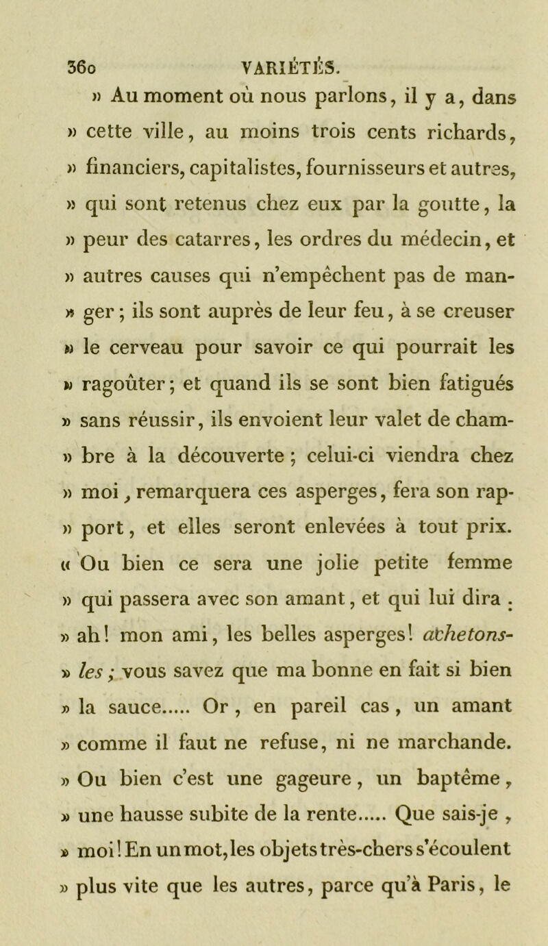 » Au moment où nous parlons, il y a, dans » cette ville, au moins trois cents richards, » financiers, capitalistes, fournisseurs et autres, » qui sont retenus chez eux par la goutte, la » peur des catarres, les ordres du médecin, et » autres causes qui n’empêchent pas de man- » ger ; ils sont auprès de leur feu, à se creuser n le cerveau pour savoir ce qui pourrait les w ragoûter; et quand ils se sont bien fatigués » sans réussir, ils envoient leur valet de cham- » bre à la découverte ; celui-ci viendra chez » moi, remarquera ces asperges, fera son rap- » port, et elles seront enlevées à tout prix. « Ou bien ce sera une jolie petite femme » qui passera avec son amant, et qui lui dira . » ah! mon ami, les belles asperges! aühetons- » les ; vous savez que ma bonne en fait si bien n la sauce Or , en pareil cas , un amant » comme il faut ne refuse, ni ne marchande. » Ou bien c’est une gageure, un baptême, » une hausse subite de la rente Que sais-je , » moi! En un mot, les objets très-chers s’écoulent » plus vite que les autres, parce qu’à Paris, le