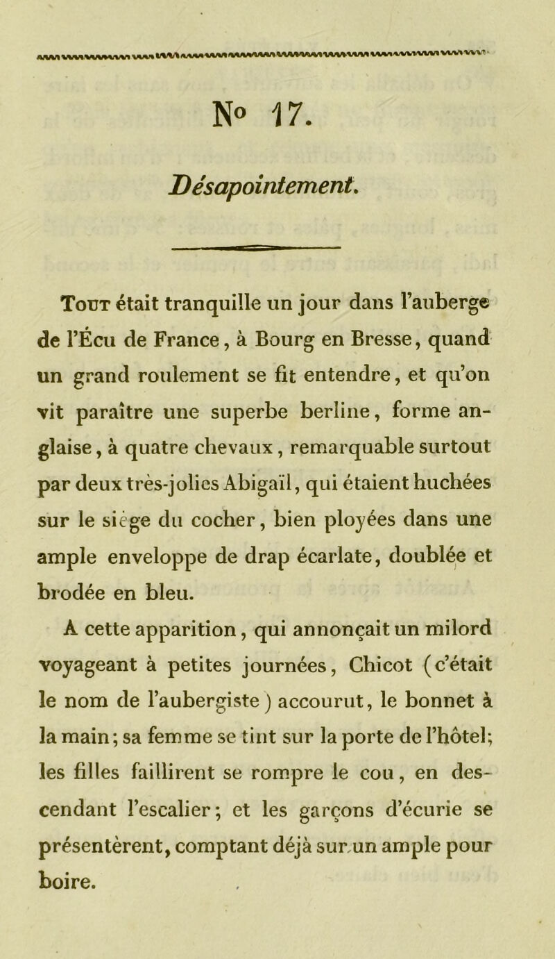 N° 17. Désappointement. Tout était tranquille un jour dans l’auberge de l’Écu de France, à Bourg en Bresse, quand un grand roulement se fit entendre, et qu’on vit paraître une superbe berline, forme an- glaise , à quatre chevaux, remarquable surtout par deux très-jolies Abigail, qui étaient huchées sur le siège du cocher, bien ployées dans une ample enveloppe de drap écarlate, doublée et brodée en bleu. A cette apparition, qui annonçait un milord voyageant à petites journées, Chicot (c’était le nom de l’aubergiste) accourut, le bonnet à la main ; sa femme se tint sur la porte de l’hôtel; les filles faillirent se rompre le cou, en des- cendant l’escalier; et les garçons d’écurie se présentèrent, comptant déjà surrnn ample pour boire.