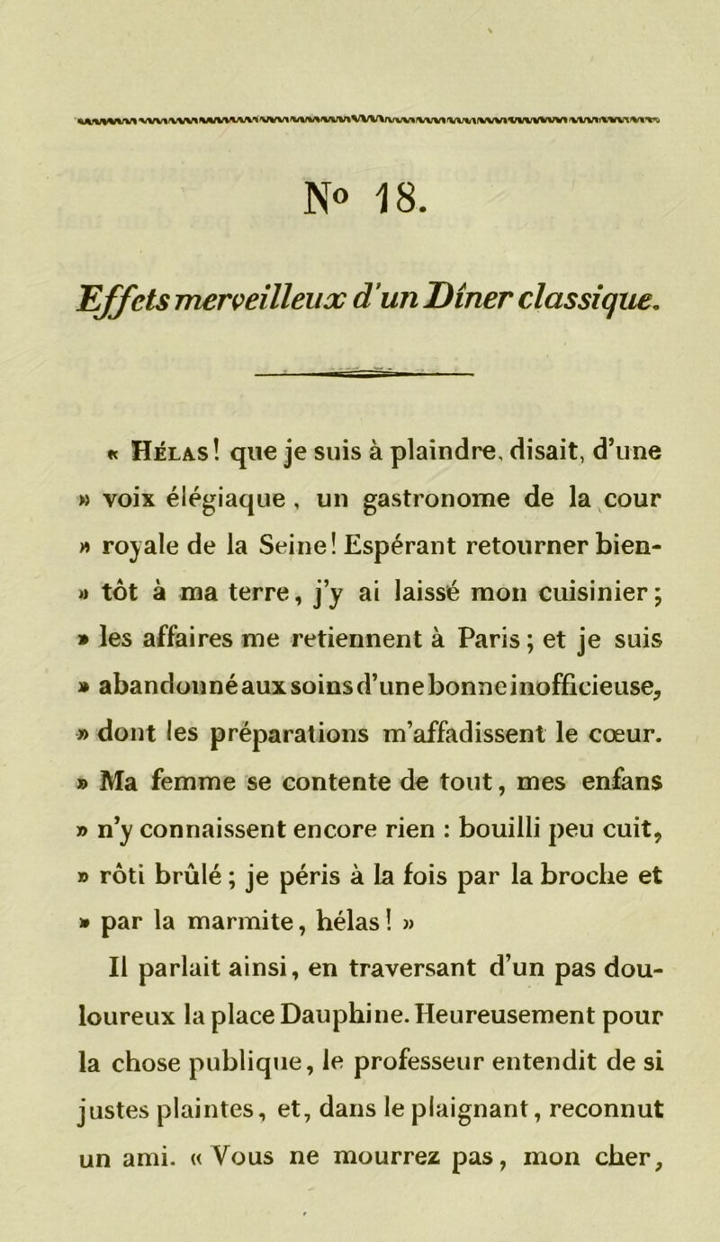 %A***IVWt'V%/V*/VVV**/»/V%JV^*VVV«<VV\/VVVV*VVVVvvV»rVVVt'V\WfVVVlXri/VVVVV1'VVVV%*IVl^'*'j N° 18. Effets merveilleux d’un Dîner classique. « Hélas! que je suis à plaindre, disait, d’une » voix élégiaque, un gastronome de la cour » royale de la Seine! Espérant retourner bien- »> tôt à ma terre, j’y ai laissé mon cuisinier; » les affaires me retiennent à Paris ; et je suis * abandonné aux soins d’une bonne inofficieuse, » dont les préparations m’affadissent le cœur. » Ma femme se contente de tout, mes enfans » n’y connaissent encore rien : bouilli peu cuit, » rôti brûlé ; je péris à la fois par la broche et » par la marmite, hélas! » Il parlait ainsi, en traversant d’un pas dou- loureux la place Dauphine. Heureusement pour la chose publique, le professeur entendit de si justes plaintes, et, dans le plaignant, reconnut un ami. « Vous ne mourrez pas, mon cher,