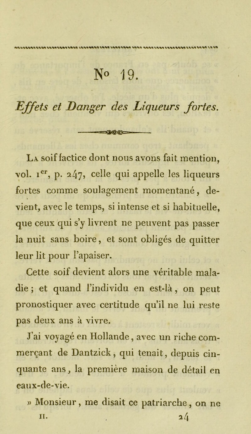 MnlVMUfM VU1\W\«Vt ilWlMM VVMVW* WV* WM \\w «VUWWWWVtM W'W N° 19. Effets et Danger des Liqueurs fortes. La soif factice dont nous avons fait mention, vol. ier, p. 2/17» celle qui appelle les liqueurs fortes comme soulagement momentané, de- vient, avec le temps, si intense et si habituelle, que ceux qui s’y livrent ne peuvent pas passer la nuit sans boire, et sont obligés de quitter leur lit pour l’apaiser. Cette soif devient alors une véritable mala- die ; et quand l’individu en est-là, on peut pronostiquer avec certitude qu’il ne lui reste pas deux ans à vivre. J’ai voyagé en Hollande, avec un riche com- merçant de Dantzick, qui tenait, depuis cin- quante ans, la première maison de détail en eaux-de-vie. » Monsieur, me disait ce patriarche, on ne 11. 24