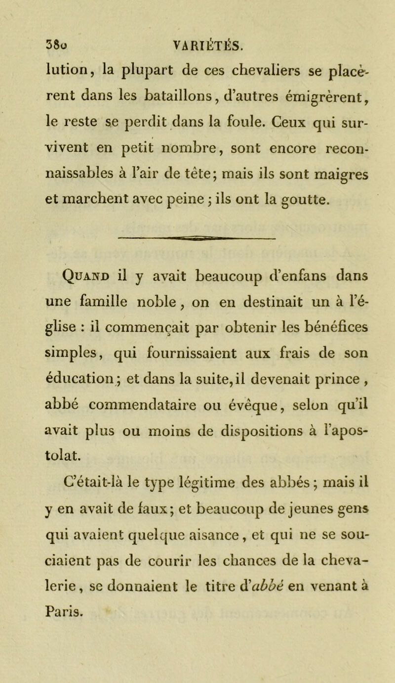 lution, la plupart de ces chevaliers se placè- rent dans les bataillons, d’autres émigrèrent, le reste se perdit dans la foule. Ceux qui sur- vivent en petit nombre, sont encore recon- naissables à l’air de tête; mais ils sont maigres et marchent avec peine ; ils ont la goutte. Quand il y avait beaucoup d’enfans dans une famille noble, on en destinait un à l’é- glise : il commençait par obtenir les bénéfices simples, qui fournissaient aux frais de son éducation; et dans la suite,il devenait prince , abbé commendataire ou évêque, selon qu’il avait plus ou moins de dispositions à l’apos- tolat. C’était-là le type légitime des abbés ; mais il y en avait de faux; et beaucoup de jeunes gens qui avaient quelque aisance, et qui ne se sou- ciaient pas de courir les chances de la cheva- lerie , sc donnaient le titre d'abbé en venant à Paris.