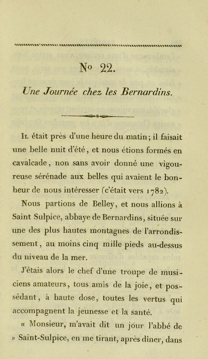 ’XIVIWM <VVV1IIIVMIllWtlM/MIU/UMV(<llVUlJV\l\<VV1MIMlVVUlViVTVVVllllVM N° 22. Une Journée chez les Bernardins. Il était près d’une heure du matin; il faisait une belle nuit d’été, et nous étions formés en cavalcade, non sans avoir donné une vigou- reuse sérénade aux belles qui avaient le bon- heur de nous intéresser ('c’était vers 1782). Nous partions de Belîey, et nous allions à Saint Sulpice, abbaye de Bernardins, située sur une des plus hautes montagnes de l’arrondis- sement, au moins cinq mille pieds au-dessus du niveau de la mer. Jetais alors le chef d’une troupe de musi- ciens amateurs, tous amis de la joie, et pos- sédant, à haute dose, toutes les vertus qui accompagnent la jeunesse et la santé. « Monsieur, m’avait dit un jour l’abbé de » Saint-Sulpice, en me tirant, après dîner, dans