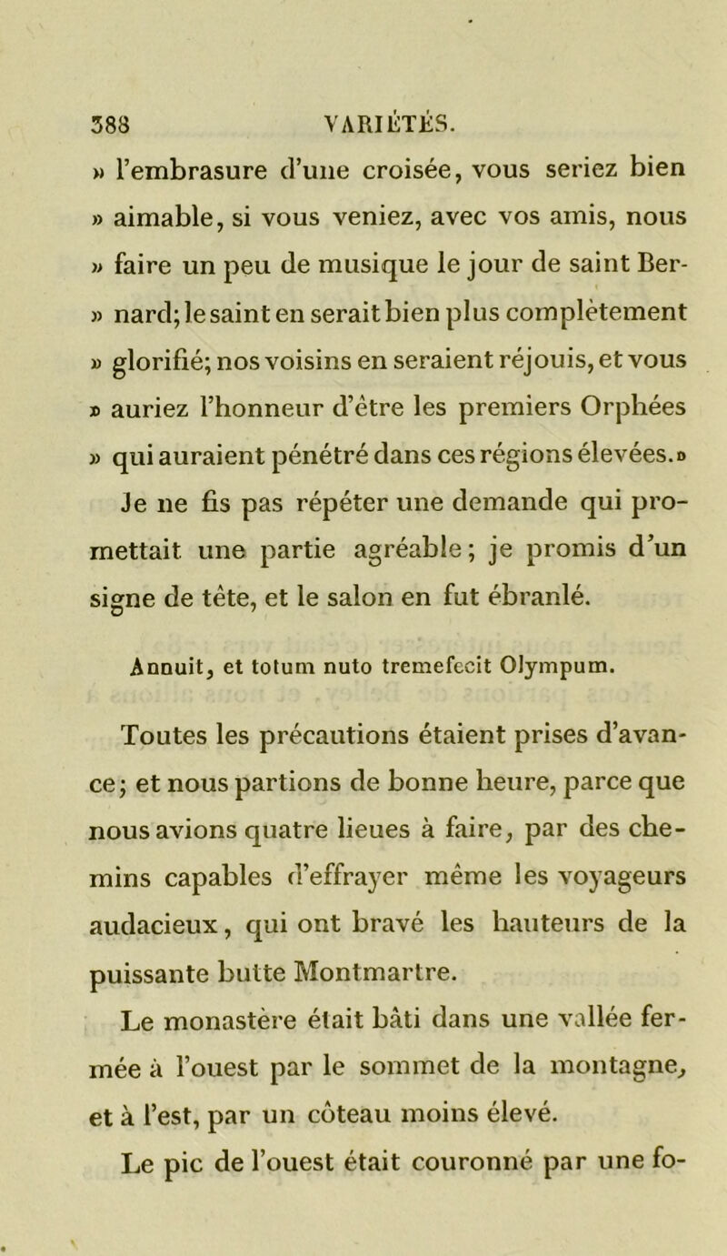 » l’embrasure d’une croisée, vous seriez bien » aimable, si vous veniez, avec vos amis, nous » faire un peu de musique le jour de saint Ber- » nard; le saint en serait bien plus complètement » glorifié; nos voisins en seraient réjouis, et vous » auriez l’honneur d’être les premiers Orphées » qui auraient pénétré dans ces régions élevées, d Je ne fis pas répéter une demande qui pro- mettait une partie agréable ; je promis d’un signe de tête, et le salon en fut ébranlé. Annuit, et totum nuto tremefecit Olympum. Toutes les précautions étaient prises d’avan- ce; et nous partions de bonne heure, parce que nous avions quatre lieues à faire, par des che- mins capables d’effrayer même les voyageurs audacieux, qui ont bravé les hauteurs de la puissante butte Montmartre. Le monastère était bâti dans une vallée fer- mée à l’ouest par le sommet de la montagne, et à l’est, par un coteau moins élevé. Le pic de l’ouest était couronné par une fo-