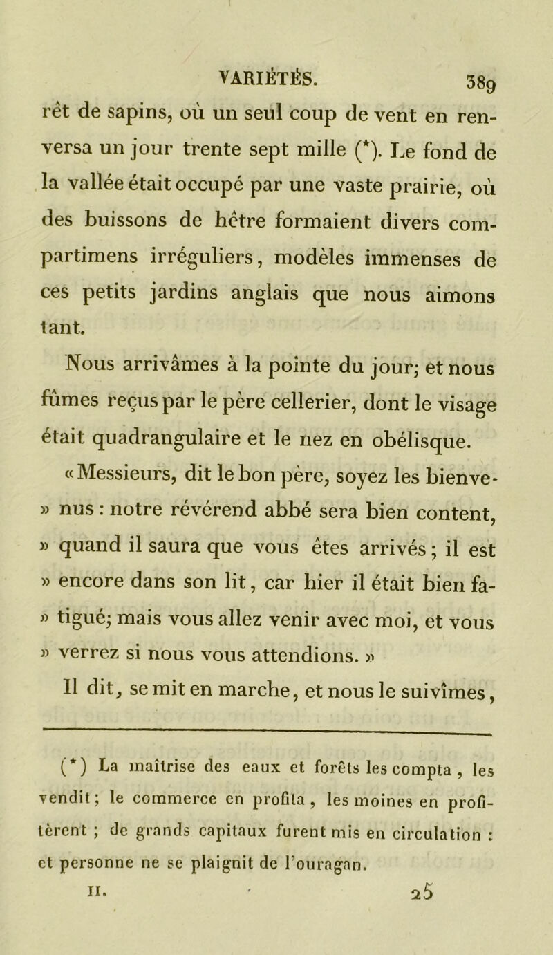 rèt de sapins, où un seul coup de vent en ren- versa un jour trente sept mille (*). Le fond de la vallée était occupé par une vaste prairie, où des buissons de hêtre formaient divers com- partimens irréguliers, modèles immenses de ces petits jardins anglais que nous aimons tant. Nous arrivâmes à la pointe du jour; et nous fûmes reçus par le père cellerier, dont le visage était quadrangulaire et le nez en obélisque. « Messieurs, dit le bon père, soyez les bienve* » nus : notre révérend abbé sera bien content, » quand il saura que vous êtes arrivés ; il est » encore dans son lit, car hier il était bien fa- » tigué; mais vous allez venir avec moi, et vous » verrez si nous vous attendions. » Il dit, se mit en marche, et nous le suivîmes, (*) La maîtrise des eaux et forêts les compta , les vendit; le commerce en profila, les moines en profi- tèrent ; de grands capitaux furent mis en circulation : et personne ne se plaignit de l’ouragan. il.