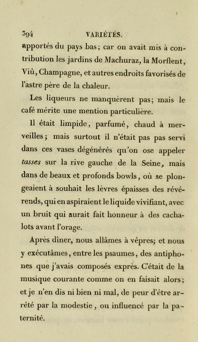 apportés du pays bas; car on avait mis à con- tribution les jardins de Machuraz, la Mordent, Viù, Champagne, et autres endroits favorisés de l’astre père de la chaleur. Les liqueurs ne manquèrent pas; mais le café mérite une mention particulière. Il était limpide, parfumé, chaud à mer- veilles ; mais surtout il n’était pas pas servi dans ces vases dégénérés qu’on ose appeler tasses sur la rive gauche de la Seine, mais dans de beaux et profonds bowls, où se plon- geaient à souhait les lèvres épaisses des révé- rends, qui en aspiraient le liquide vivifiant, avec un bruit qui aurait fait honneur à des cacha- lots avant l’orage. O Après dîner, nous allâmes à vêpres; et nous y exécutâmes, entre les psaumes, des antipho- nes que j’avais composés exprès. C’était de la musique courante comme on en faisait alors ; et je n’en dis ni bien ni mal, de peur d’ètre ar- rêté par la modestie, ou influencé par la pa- ternité.