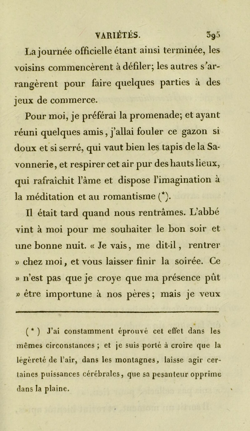 La journée officielle étant ainsi terminée, les voisins commencèrent à défiler; les autres s’ar- rangèrent pour faire quelques parties à des jeux de commerce. Pour moi, je préférai la promenade; et ayant réuni quelques amis, j’allai fouler ce gazon si doux et si serré, qui vaut bien les tapis de la Sa- vonnerie, et respirer cet air pur des hauts lieux, qui rafraîchit l’àme et dispose l’imagination à la méditation et au romantisme (*). Il était tard quand nous rentrâmes. L’abbé vint à moi pour me souhaiter le bon soir et une bonne nuit. « Je vais, me dit-il, rentrer » chez moi, et vous laisser finir la soirée. Ce » n’est pas que je croye que ma présence pût » être importune à nos pères; mais je veux ( * ) J’ai constamment éprouvé cet effet dans les mêmes circonstances ; et je suis porté à croire que la légèreté de l’air, dans les montagnes, laisse agir cer- taines puissances cérébrales, que sa pesanteur opprime dans la plaine.