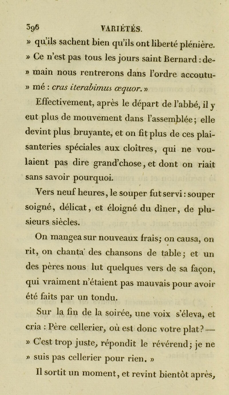 » qu’ils sachent bien qu’ils ont liberté plénière. » Ce n est pas tous les jours saint Bernard : de- » main nous rentrerons dans l’ordre accoutu- » mé : crus iterabimus œquor. » Effectivement, après le départ de l’abbé, il y eut plus de mouvement dans l’assemblée ; elle devint plus bruyante, et on fit plus de ces plai- santeries spéciales aux cloîtres, qui ne vou- laient pas dire grand’chose, et dont on riait sans savoir pourquoi. Vers neuf heures, le souper fut servi : souper soigné, délicat, et éloigné du dîner, de plu- sieurs siècles. On mangea sur nouveaux frais; on causa, on rit, on chanta' des chansons de table; et un des pères nous lut quelques vers de sa façon, qui vraiment n’étaient pas mauvais pour avoir été faits par un tondu. Sur la fin de la soirée, une voix s’éleva, et cria : Père cellerier, où est donc votre plat? — » Cest trop juste, répondit le révérend; je ne » suis pas cellerier pour rien. » Il sortit un moment, et revint bientôt après.