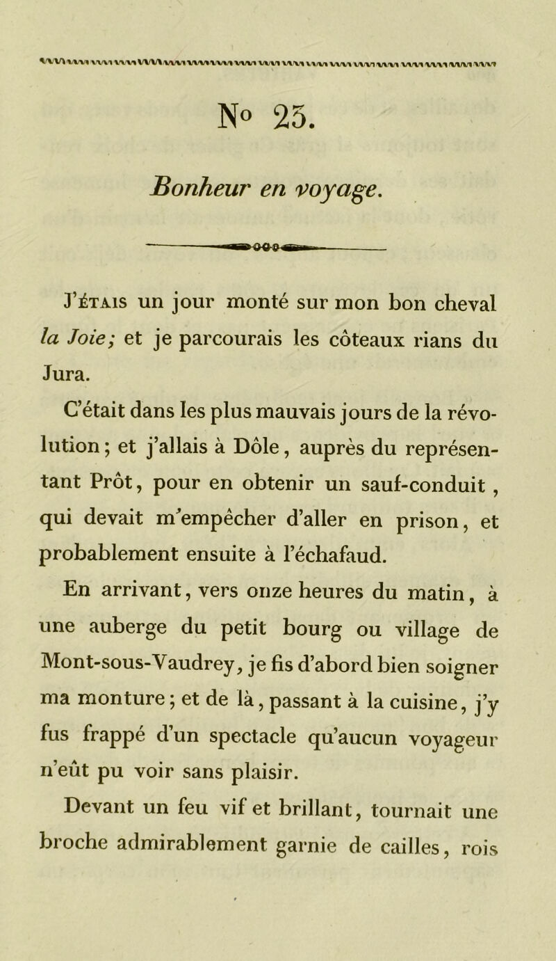 WVl wm wvi 'VW» WWwv» wwwm wv* wvi va\i v\i\r% \j\f\r\ \j\f\n \n.i\ri vwi ivwi ■vw't N« 25. Bonheur en voyage. J’étais un jour monté sur mon bon cheval /a /oés; et je parcourais les coteaux rians du Jura. C’était dans les plus mauvais jours de la révo- lution ; et j’allais à Dole, auprès du représen- tant Prôt, pour en obtenir un sauf-conduit , qui devait m'empêcher d’aller en prison, et probablement ensuite à l’échafaud. En arrivant, vers onze heures du matin, à une auberge du petit bourg ou village de Mont-sous-Vaudrey, je fis d’abord bien soigner ma monture ; et de là, passant à la cuisine, j’y fus frappé d’un spectacle qu’aucun voyageur n’eût pu voir sans plaisir. Devant un feu vif et brillant, tournait une broche admirablement garnie de cailles, rois