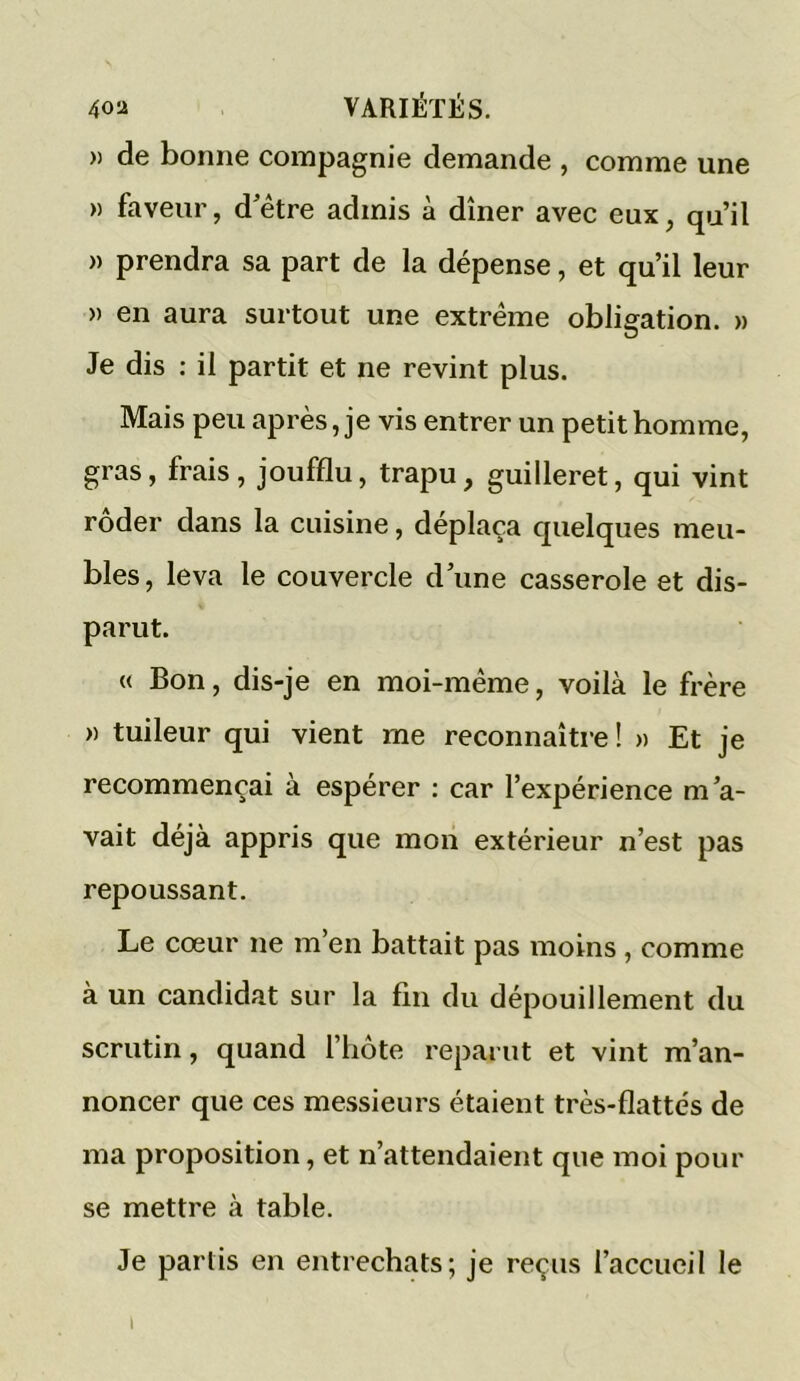 » de bonne compagnie demande , comme une » faveur, d’être admis à dîner avec eux, qu’il » prendra sa part de la dépense, et qu’il leur » en aura surtout une extrême obligation. » Je dis : il partit et ne revint plus. Mais peu après, je vis entrer un petit homme, gras, frais, joufflu, trapu, guilleret, qui vint roder dans la cuisine, déplaça quelques meu- bles, leva le couvercle d’une casserole et dis- parut. « Bon, dis-je en moi-même, voilà le frère » tuileur qui vient me reconnaître ! » Et je recommençai à espérer : car l’expérience m’a- vait déjà appris que mon extérieur n’est pas repoussant. Le cœur ne m’en battait pas moins, comme à un candidat sur la fin du dépouillement du scrutin, quand l’hôte reparut et vint m’an- noncer que ces messieurs étaient très-flattés de ma proposition, et n’attendaient que moi pour se mettre à table. Je partis en entrechats; je reçus l’accueil le i