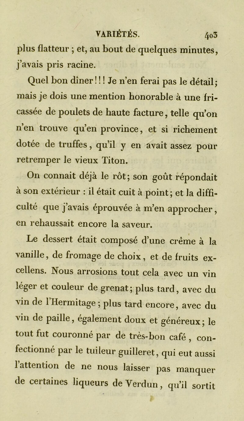 plus flatteur ; et, au bout de quelques minutes, j’avais pris racine. Quel bon dîner! ! ! Je n’en ferai pas le détail; mais je dois une mention honorable à une fri- cassée de poulets de haute facture, telle qu’on n’en trouve qu’en province, et si richement dotée de truffes, qu’il y en avait assez pour retremper le vieux Titon. On connait déjà le rôt; son goût répondait à son extérieur : il était cuit à point; et la diffi- culté que j’avais éprouvée à m’en approcher, en rehaussait encore la saveur. Le dessert était composé d’une crème à la vanille, de fromage de choix, et de fruits ex- cellens. Nous arrosions tout cela avec un vin léger et couleur de grenat; plus tard, avec du vin de 1 Hermitage ; plus tard encore, avec du vin de paille, également doux et généreux; le tout fut couronné par de très-bon café , con- fectionné par le tuileur guilleret, qui eut aussi 1 attention de ne nous laisser pas manquer de certaines liqueurs de Verdun, qu’il sortit