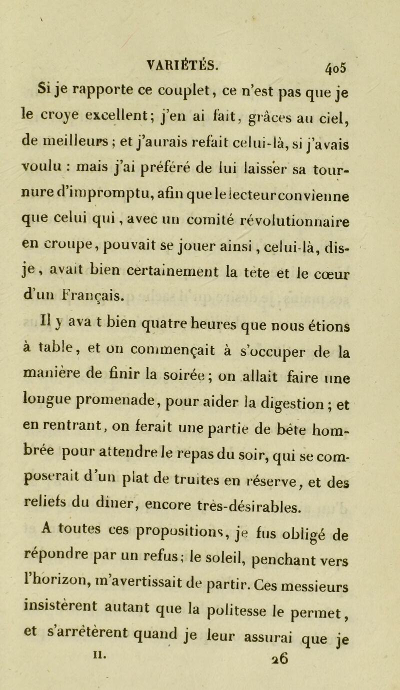 Si je rapporte ce couplet, ce n’est pas que je le croye excellent; j’en ai fait, grâces au ciel, de meilleurs ; et j’aurais refait celui-là, si j’avais voulu : mais j’ai préféré de lui laisser sa tour- nure d impromptu, afin que le lecteur convienne que celui qui, avec un comité révolutionnaire en croupe, pouvait se jouer ainsi, celui-là, dis- je , avait bien certainement la tete et le cœur d’un Français. Il y ava t bien quatre heures que nous étions à table, et on commençait à s’occuper de la manière de finir la soiree ; on allait faire une longue promenade, pour aider la digestion ; et en rentrant, on ferait une partie de béte hom- brée pour attendre le repas du soir, qui se com- poserait d un piat de truites en réserve, et des reliefs du diner, encore tres-désirables. A toutes ces propositions, je fus obligé de répondre par un refus; le soleil, penchant vers l’horizon, m’avertissait de partir. Ces messieurs insistèrent autant que la politesse le permet, et sariétèrent quand je leur assurai que je n. a6