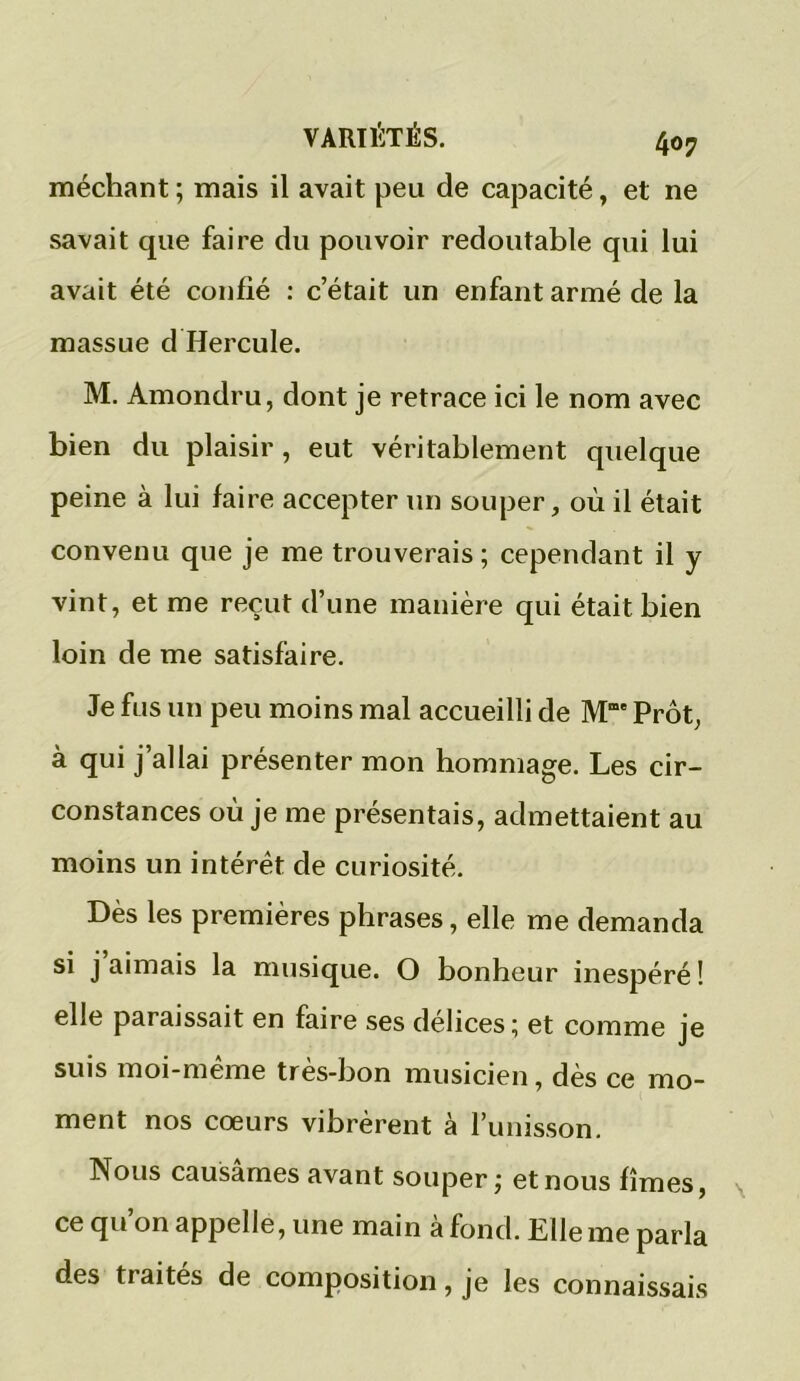 méchant ; mais il avait peu de capacité, et ne savait que faire du pouvoir redoutable qui lui avait été confié : c’était un enfant armé de la massue d Hercule. M. Amondru, dont je retrace ici le nom avec bien du plaisir, eut véritablement quelque peine à lui faire accepter un souper, où il était convenu que je me trouverais ; cependant il y vint, et me reçut d’une manière qui était bien loin de me satisfaire. Je fus un peu moins mal accueilli de M”e Prôt, à qui j’allai présenter mon hommage. Les cir- constances où je me présentais, admettaient au moins un intérêt de curiosité. Dès les premières phrases, elle me demanda si j aimais la musique. O bonheur inespéré ! elle paraissait en faire ses délices ; et comme je suis moi-meme très-bon musicien, dès ce mo- ment nos cœurs vibrèrent à l’unisson. Nous causâmes avant souper; et nous fîmes, ce qu on appelle, une main à fond. Elle me parla des traités de composition, je les connaissais