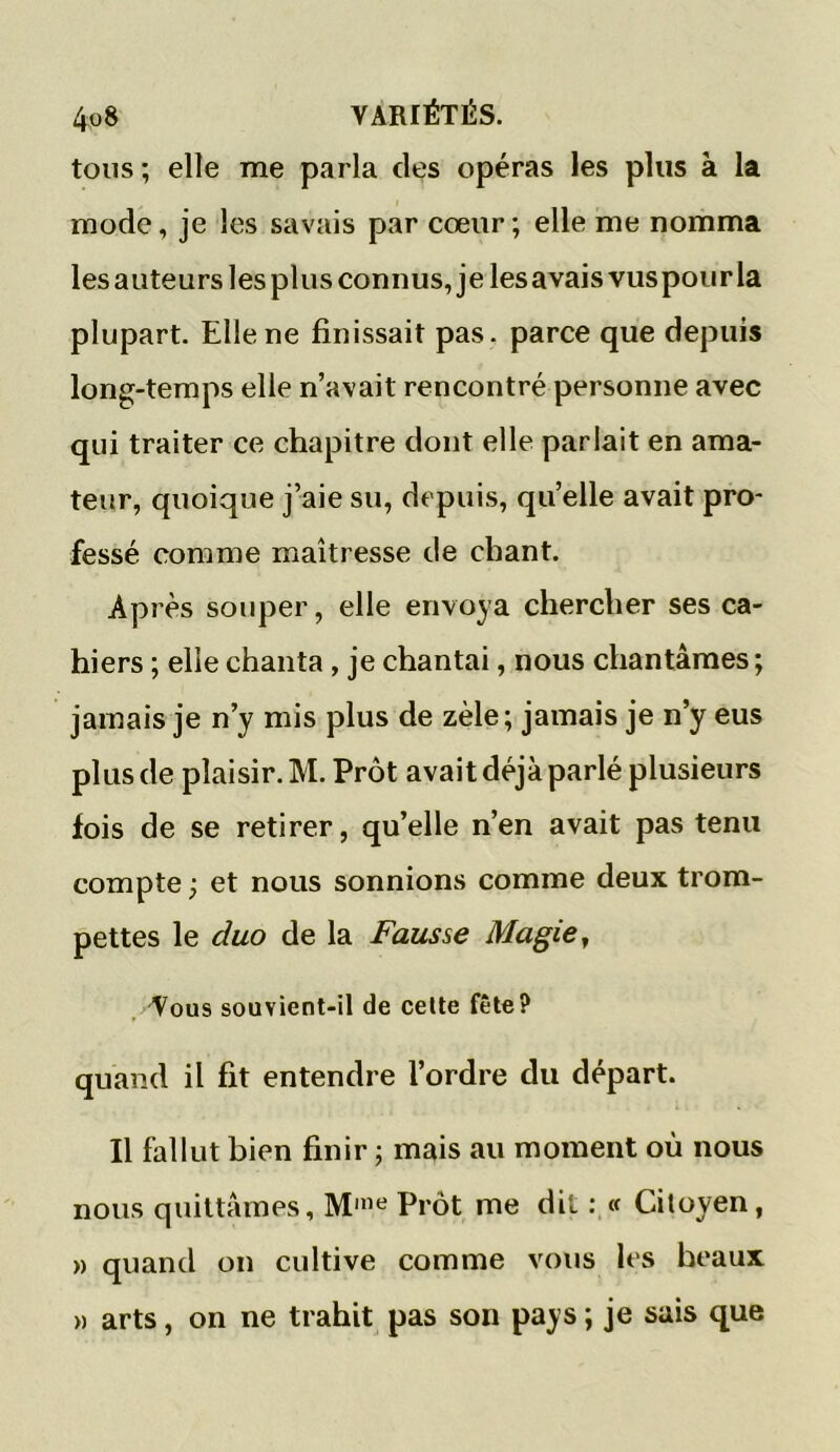 tous ; elle me parla des opéras les plus à la mode, je les savais par cœur ; elle me nomma les auteurs les plus connus, je les avais vuspour la plupart. Elle ne finissait pas. parce que depuis long-temps elle n’avait rencontré personne avec qui traiter ce chapitre dont elle parlait en ama- teur, quoique j’aie su, depuis, quelle avait pro- fessé comme maîtresse de chant. Après souper, elle envoya chercher ses ca- hiers ; elle chanta , je chantai, nous chantâmes ; jamais je n’y mis plus de zèle; jamais je n’y eus plus de plaisir. M. Prôt avait déjà parlé plusieurs fois de se retirer, qu’elle n’en avait pas tenu compte -, et nous sonnions comme deux trom- pettes le duo de la Fausse Magie, Vous souvient-il de cette fête? quand il fit entendre l’ordre du départ. Il fallut bien finir ; mais au moment où nous nous quittâmes, Mme Prôt me dit : « Citoyen, » quand on cultive comme vous les beaux » arts, on ne trahit pas son pays ; je sais que