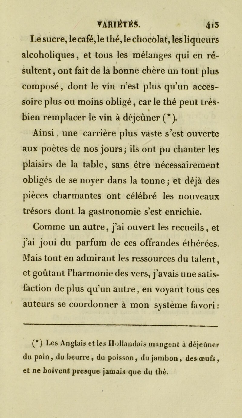 Le sucre, le café, le thé, le chocolat, les li que urs alcoholiques, et tous les mélanges qui en ré- sultent, ont fait de la bonne chère un tout plus composé, dont le vin n’est plus qu’un acces- soire plus ou moins obligé, car le thé peut très* i bien remplacer le vin à déjeuner (*). Ainsi une carrière plus vaste s’est ouverte aux poètes de nos jours ; ils ont pu chanter les plaisirs de la table, sans être nécessairement obligés de se noyer dans la tonne ; et déjà des pièces charmantes ont célébré les nouveaux trésors dont la gastronomie s’est enrichie. Comme un autre, j’ai ouvert les recueils, et j’ai joui du parfum de ces offrandes éthérées. Mais tout en admirant les ressources du talent, et goûtant l’harmonie des vers, j’avais une satis- faction de plus qu’un autre , en voyant tous ces auteurs se coordonner à mon système favori: (*) Les Anglais et les Hollandais mangent à déjeûner du pain, du beurre, du poisson, du jambon, des œufs, et ne boivent presque jamais que du thé.