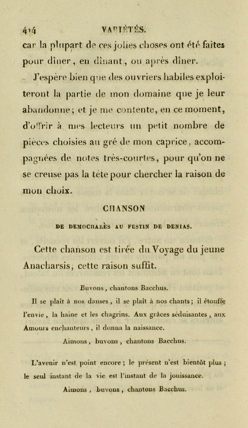 4^4 VAPT$TÉS. car la plupart de ces jolies choses ont été faites pour dîner, en dînant, ou après dîner. J’espère bien que des ouvriers habiles exploi- teront la partie de mon domaine que je leur abandonne; et je me contente, en ce moment, d’offrir à mes lecteurs un petit nombre de pièces choisies au gré de mon caprice , accom- pagnées de notes très-courtes, pour qu’on ne se creuse pas la tete pour chercher la raison de mon choix. CHANSON DE DEMOCHAUES AU FESTIN DE DENIAS. Cette chanson est tirée du Voyage du jeune Anacharsis, cette raison suffit. Buvons, chantons Bacchus. Il se plaît à nos danses , il se plaît à nos chants; il étouffe l’envie, la haine et les chagrins. Aux grâces séduisantes, aux Amours enchanteurs, il donna la naissance. Aimons , buvons , chantons Bacchus. L’avenir n’est point encore ; le présent n’est bientôt plus ; le seul instant de la vie est l’instant de la jouissance. Aimons , buvons , chantons Bacchus.