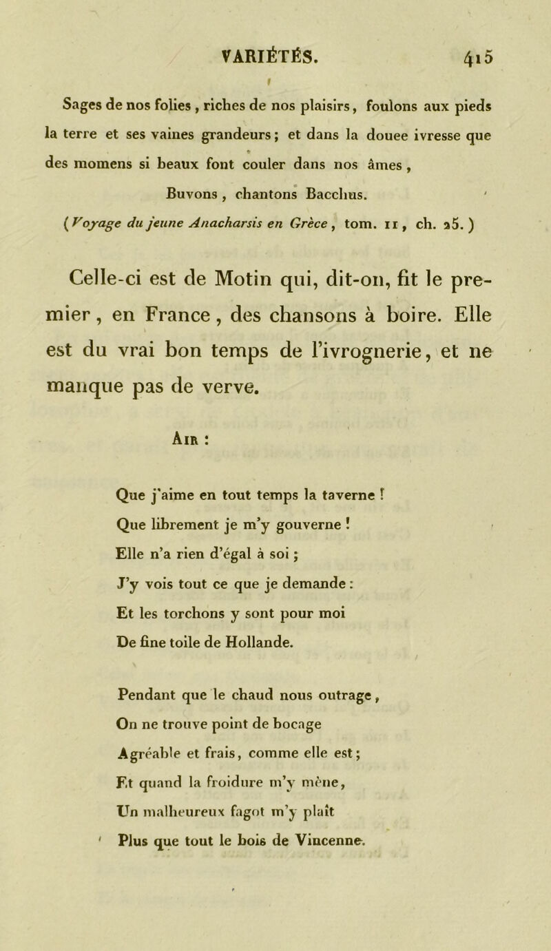 1 Sages de nos folies , riches de nos plaisirs, foulons aux pieds la terre et ses vaines grandeurs ; et dans la douee ivresse que * des raomens si beaux font couler dans nos âmes, Buvons , chantons Bacchus. (Voyage du jeune Anacharsis en Grèce, tom. il, ch. a5. ) Celle-ci est de Motin qui, dit-on, fit le pre- mier , en France, des chansons à boire. Elle est du vrai bon temps de l’ivrognerie, et ne manque pas de verve. Air : Que j'aime en tout temps la taverne ! Que librement je m’y gouverne ï Elle n’a rien d’égal à soi ; J’y vois tout ce que je demande : Et les torchons y sont pour moi De fine toile de Hollande. Pendant que le chaud nous outrage, On ne trouve point de bocage Agréable et frais, comme elle est; F.t quand la froidure m’y mène, Un malheureux fagot m’y plaît ' Plus que tout le boi6 de Vincenne.