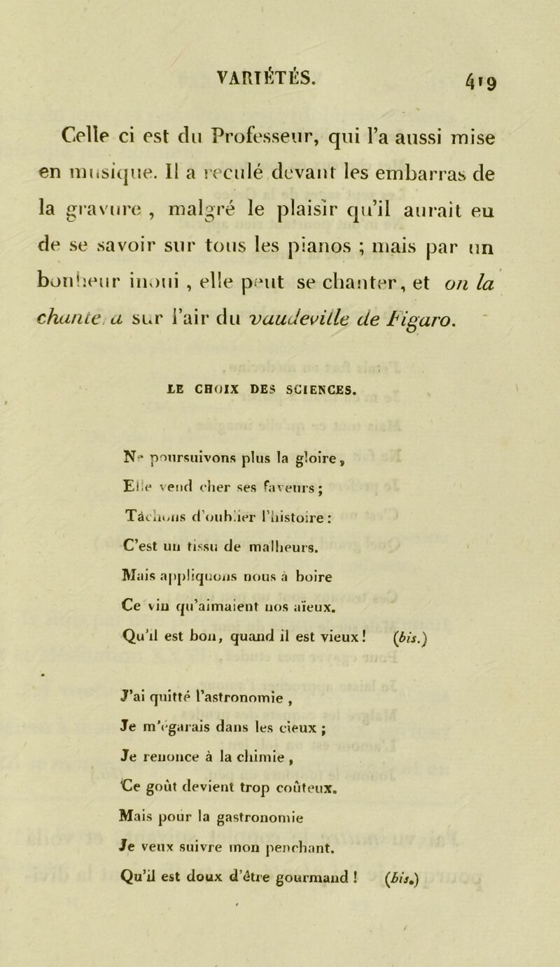 4'9 Celle ci est du Professeur, qui l’a aussi mise en musique. Il a reculé devant les embarras de la gravure , malgré le plaisir qu’il aurait eu de se savoir sur tous les pianos ; mais par un bonheur iuoui , elle peut se chanter, et on la chante a sur l’air du vaudeville de tigaro. LE CHOIX DES SCIENCES. N poursuivons plus la gloire. Elle vend cher ses faveurs; Tâchons d’oubher l’histoire : C’est un tissu de malheurs. Mais appliquons nous a boire Ce viu qu’aimaient nos aïeux. Qu’il est bon, quand il est vieux! (bis.) J’ai quitte l’astronomie , Je m’égarais dans les cieux ; Je renonce à la chimie , Ce goût devient trop coûteux. Mais pour la gastronomie Je veux suivre mon penchant. Qu’il est doux d’étre gourmand ! (3is.)