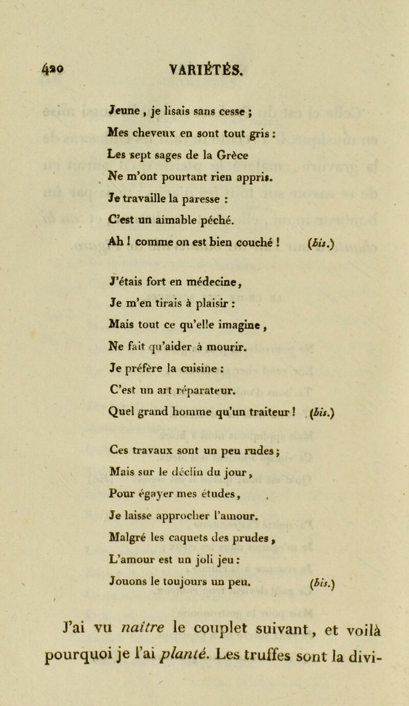 Jeune , je lisais sans cesse ; Mes cheveux en sont tout gris : Les sept sages de la Grèce Ne m’ont pourtant rien appris. Je travaille la paresse : C’est un aimable péché. Ah 1 comme on est bien couché ! {bit.) J’étais fort en médecine, Je m’en tirais à plaisir : Mais tout ce qu’elle imagine , Ne fait qu’aider à mourir. Je préfère la cuisine : C’est un art réparateur. Quel grand homme qu’un traiteur ! (bis.) Ces travaux sont un peu rudes ; Mais sur le déclin du jour. Pour égayer mes études. Je laisse approcher l’amour. Malgré les caquets des prudes , L’amour est un joli jeu : Jouons le toujours un peu. (bis.) J’ai vu naître le couplet suivant, et voilà pourquoi je l’ai planté. Les truffes sont la divi-