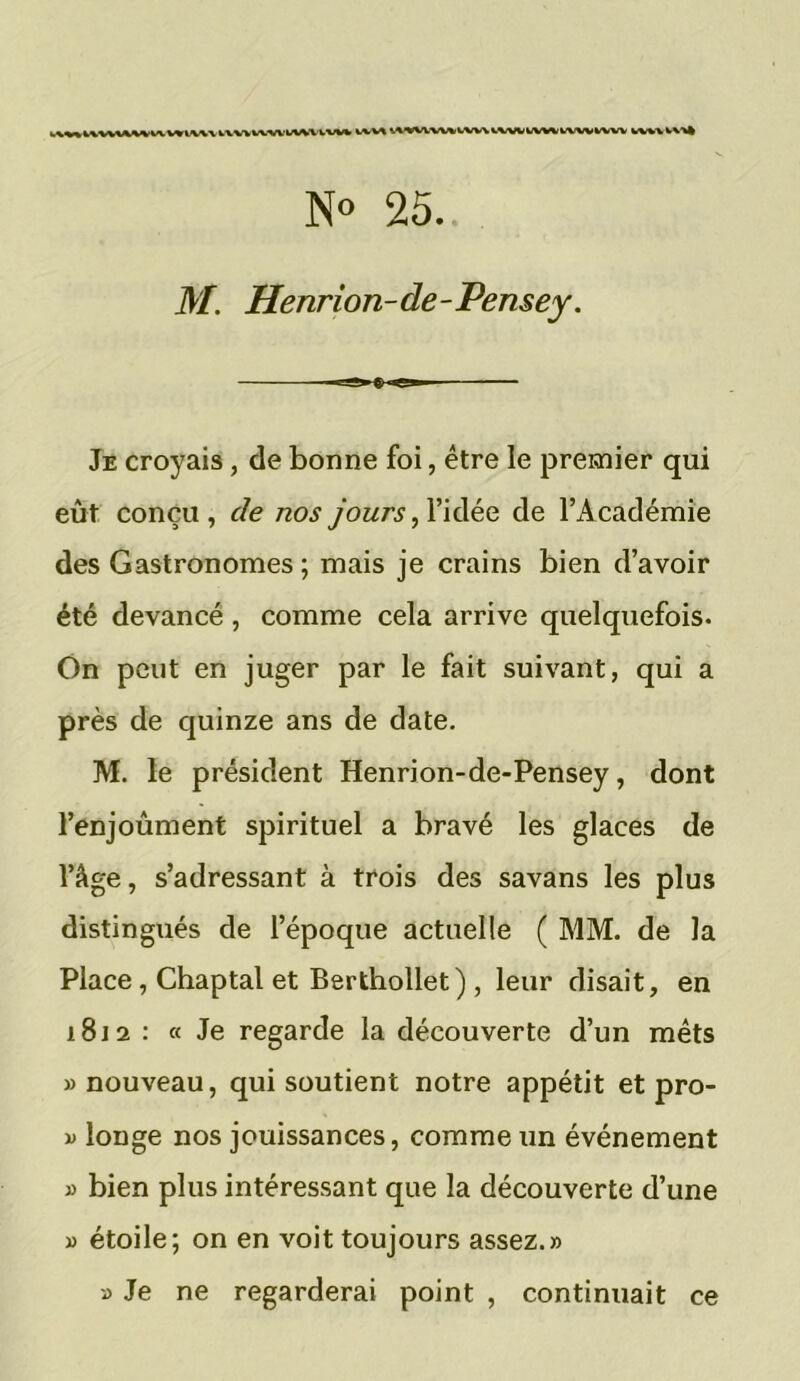 u\v«i\WViVWVV«k\\V IXWMWUWUVM WWVW%V.W\V.VVWbVMWVWVWV wvwvv»* N° 25. M. Henrion-de-Pensey. l e Je croyais, de bonne foi, être le premier qui eût conçu, c/e /zo.y jours, l’idée de l'Académie des Gastronomes ; mais je crains bien d’avoir été devancé, comme cela arrive quelquefois. On peut en juger par le fait suivant, qui a près de quinze ans de date. M. le président Henrion-de-Pensey, dont l’enjoùment spirituel a bravé les glaces de l’âge, s’adressant à trois des savans les plus distingués de l’époque actuelle ( MM. de la Place , Chaptal et Berthollet) , leur disait, en 1812 : « Je regarde la découverte d’un mets «nouveau, qui soutient notre appétit et pro- « longe nos jouissances, comme un événement » bien plus intéressant que la découverte d’une « étoile; on en voit toujours assez.» » Je ne regarderai point , continuait ce