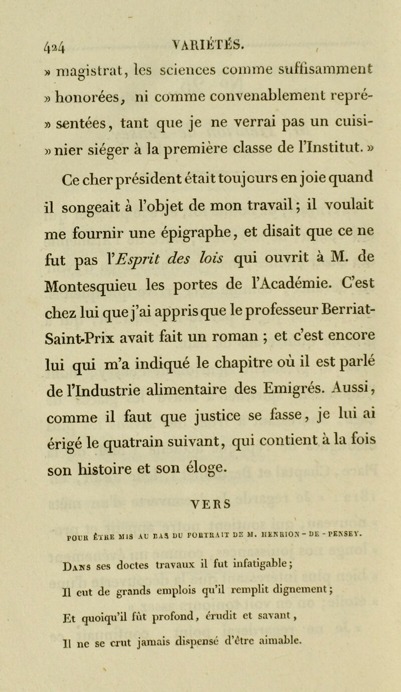 » magistrat, les sciences comme suffisamment » honorées, ni comme convenablement repré- » sentées, tant que je ne verrai pas un cuisi- » nier siéger à la première classe de l’Institut. » Ce cher président était toujours en joie quand il songeait à l’objet de mon travail ; il voulait me fournir une épigraphe, et disait que ce ne fut pas XEsprit des lois qui ouvrit à M. de Montesquieu les portes de l’Académie. C’est chez lui que j’ai appris que le professeur Berriat- Saint-Prix avait fait un roman ; et c’est encore lui qui m’a indiqué le chapitre où il est parlé de l’Industrie alimentaire des Emigrés. Aussi, comme il faut que justice se fasse, je lui ai érigé le quatrain suivant, qui contient à la fois son histoire et son éloge. VERS POUR ÊTRE MIS AU PAS DU PORTRAIT DE M. HEKRION - DE - PEASEY. Dans ses doctes travaux il fut infatigable; Il eut de grands emplois qu’il remplit dignement ; Et quoiqu’il fût profond, crudit et savant, Il ne se crut jamais dispensé d’étre aimable.