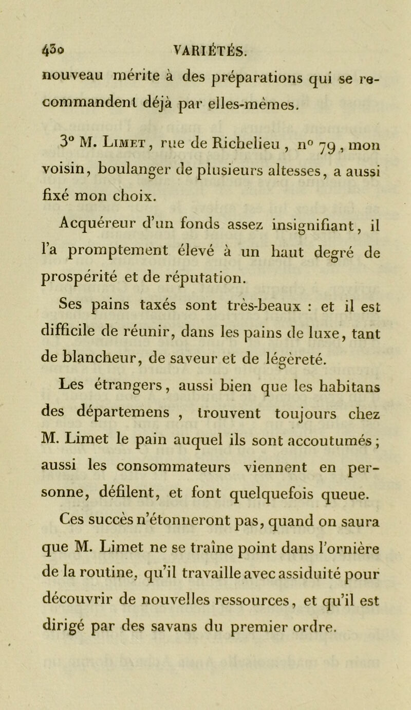 nouveau mérite à des préparations qui se re- commandent déjà par elles-mêmes. 3° M. Limf.t , rue de Richelieu , n° 79 , mon voisin, boulanger de plusieurs altesses, a aussi fixé mon choix. Acquéreur d’un fonds assez insignifiant, il l’a promptement élevé à un haut degré de prospérité et de réputation. Ses pains taxés sont très-beaux : et il est difficile de réunir, dans les pains de luxe, tant de blancheur, de saveur et de légèreté. Les étrangers, aussi bien que les habitans des départemens , trouvent toujours chez M. Limet le pain auquel ils sont accoutumés ; aussi les consommateurs viennent en per- sonne, défilent, et font quelquefois queue. Ces succès n’étonneront pas, quand on saura que M. Limet ne se traîne point dans l’ornière de la routine, qu’il travaille avec assiduité pour découvrir de nouvelles ressources, et qu’il est dirigé par des savans du premier ordre.