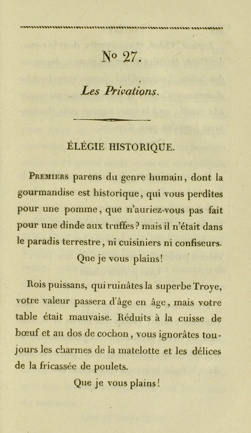 wvt vwi\v\i vwi\wi viw mi wm vwi vw» vw% wvnwi wiumvwi N° 27. Les Privations. ÉLÉGIE HISTORIQUE. Premiers parens du genre humain, dont la gourmandise est historique, qui vous perdîtes pour une pomme, que n’auriez-vous pas fait pour une dinde aux truffes ? mais il n était dans le paradis terrestre, ni cuisiniers ni confiseurs. Que je vous plains! Rois puissans, qui ruinâtes la superbe Troye, votre valeur passera dâge en âge, mais votre table était mauvaise. Réduits à la cuisse de bœuf et au dos de cochon, vous ignorâtes tou- jours les charmes de la matelotte et les délices de la fricassée de poulets.