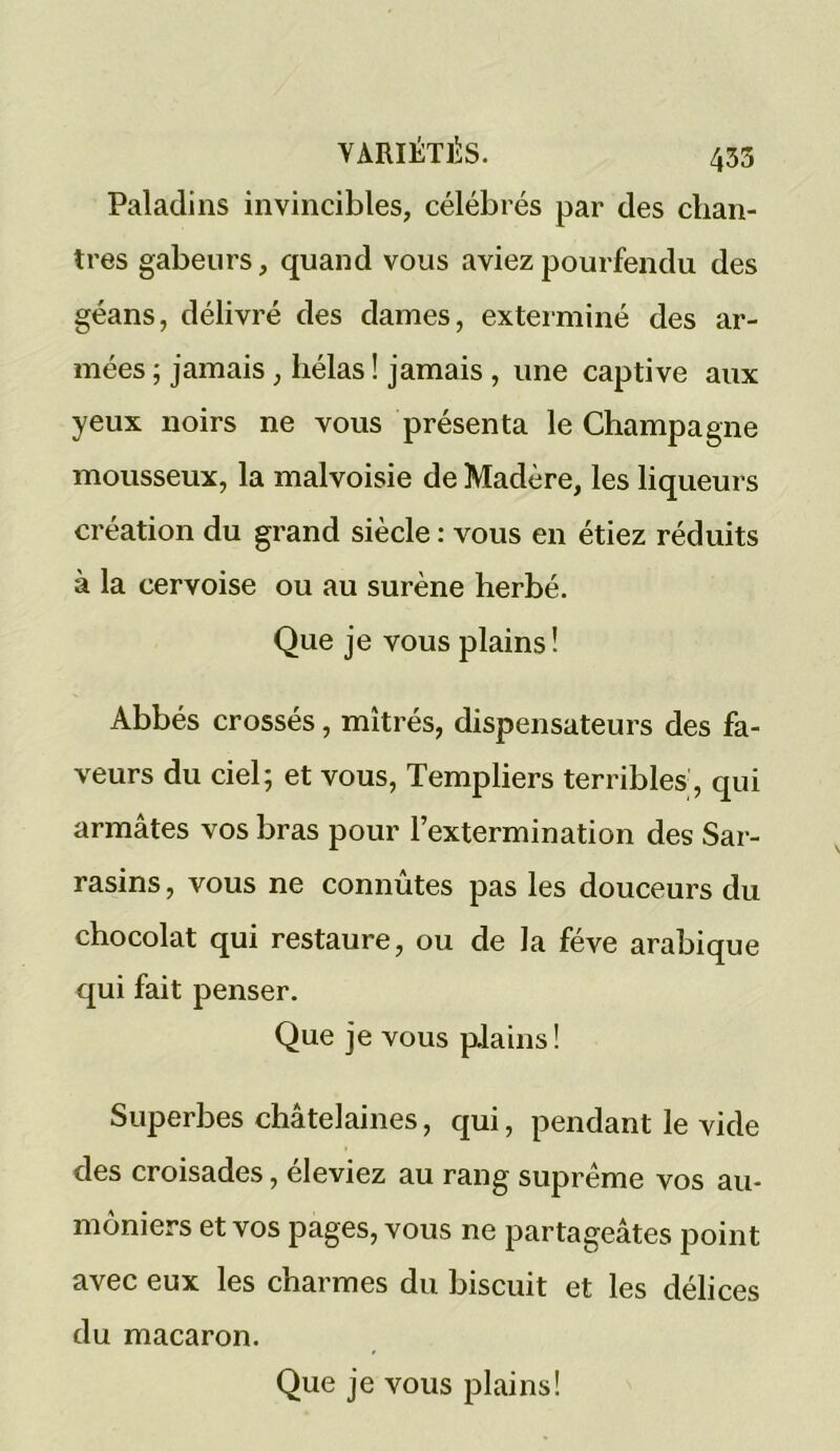 Paladins invincibles, célébrés par des chan- tres gabeurs, quand vous aviez pourfendu des géans, délivré des dames, exterminé des ar- mées ; jamais, hélas ! jamais , une captive aux yeux noirs ne vous présenta le Champagne mousseux, la malvoisie de Madère, les liqueurs création du grand siècle : vous en étiez réduits à la cervoise ou au surène herbé. Que je vous plains! Abbés crossés, mîtrés, dispensateurs des fa- veurs du ciel; et vous, Templiers terribles, qui armâtes vos bras pour l’extermination des Sar- rasins , vous ne connûtes pas les douceurs du chocolat qui restaure, ou de la fève arabique qui fait penser. Que je vous plains! Superbes châtelaines, qui, pendant le vide des croisades, éleviez au rang suprême vos au- môniers et vos pages, vous ne partageâtes point avec eux les charmes du biscuit et les délices du macaron.