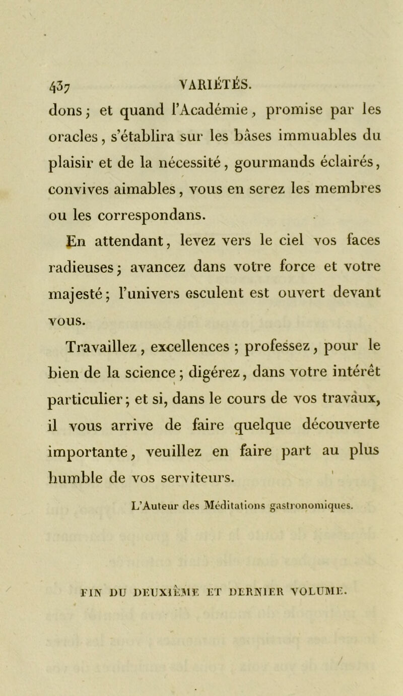 437 VARIÉTÉS, dons ; et quand l’Académie, promise par les oracles, s’établira sur les bases immuables du plaisir et de la nécessité, gourmands éclairés, convives aimables, vous en serez les membres ou les correspondans. En attendant, levez vers le ciel vos faces radieuses ; avancez dans votre force et votre majesté; l’univers esculent est ouvert devant vous. Travaillez , excellences ; professez, pour le bien de la science ; digérez, dans votre intérêt particulier; et si, dans le cours de vos travaux, il vous arrive de faire quelque découverte importante, veuillez en faire part au plus humble de vos serviteurs. L’Auteur des Méditations gastronomiques. FIN DU DEUXIÈME ET DERNIER VOLUME.