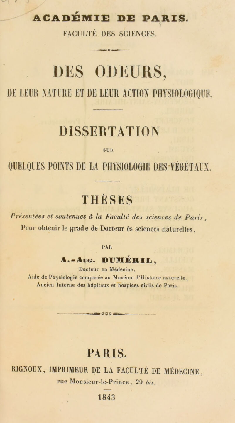 ACADEMIE DE PARIS. FACL LTÉ DES SCIENCES. DES ODEURS, DE lÆl'lt \ATl iîE ET DE LEUR ACTION PIIYSIOIOGIQUE. DISSERTATION su U OUELQUES POINTS DE LA PHYSIOLOGIE DES VÉGÉTAUX. THÈSES Présentées et soutenues à la Faculté des sciences de Paris, Pour obtenir le grade de Docteur ès sciences naturelles, PAH A.-Æu«. DUlflÉRlli, Docteur en Médecine, Aide de Physiologie comparée au Muséum d’Histoire naturelle, Ancien Interne des hôpitaux et hospices civils de Paris. PARIS. RIGNOEX, liyiPRIMEER DE LA FAGELTÉ DE MÉDECINE, rue Monsieur-le-Prince , 29 bis. 1843