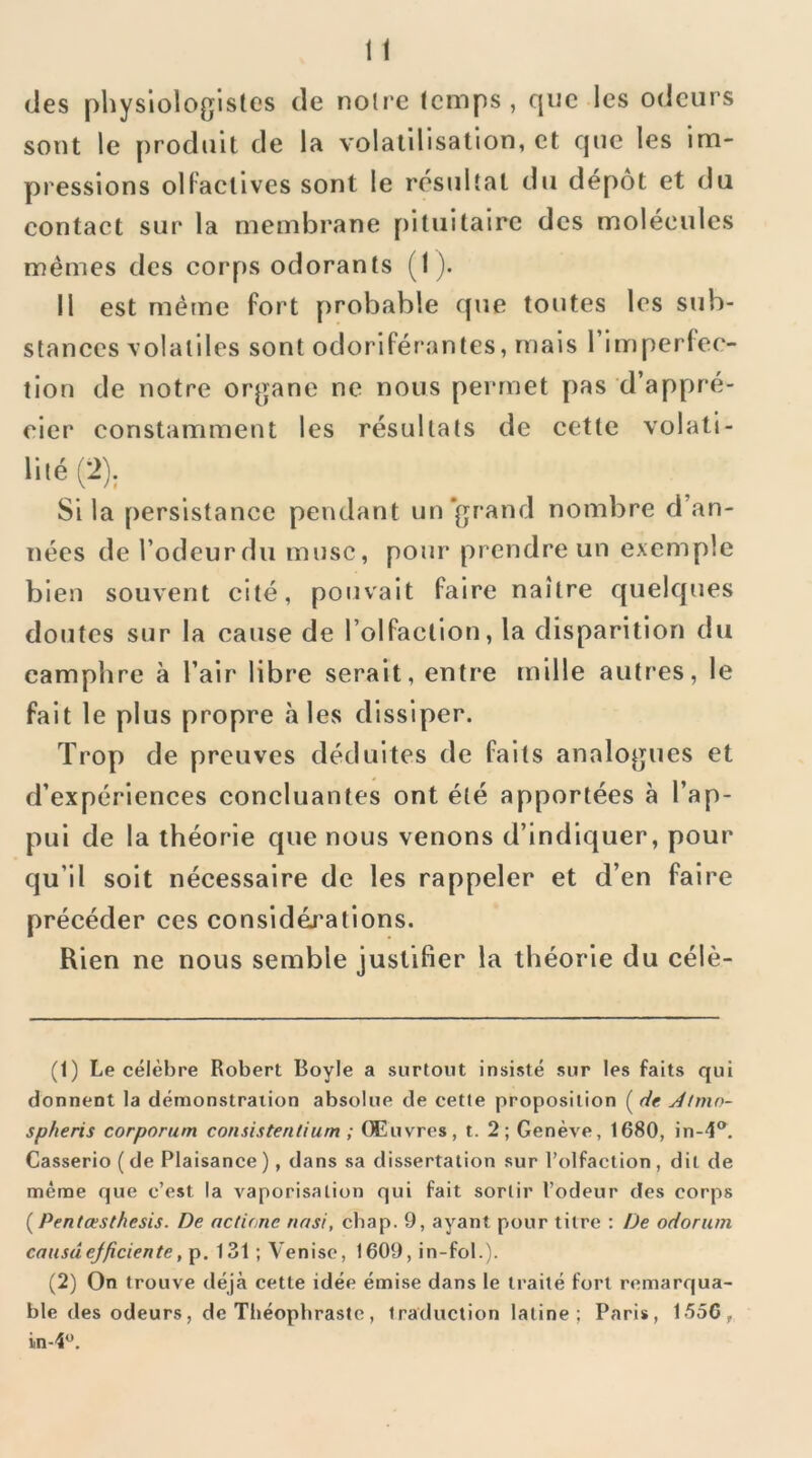 (Jes physiologistes de noire Icmps , que les odeurs sont le produit de la volatilisation, et que les im- pressions olFaclives sont le résultat du dépôt et du contact sur la membrane pituitaire des molécules mêmes des corps odorants (1). il est même fort probable que toutes les sub- stances volatiles sont odoriférantes, mais l’Imperfec- tion de notre organe ne nous permet pas d’appré- cier constamment les résultats de eette volali- Si la persistance pendant un‘grand nombre d’an- nées de l’odeur du musc, pour prendre un exemple bien souvent cité, pouvait faire naître quelques doutes sur la cause de l’olfaction, la disparition du camphre à l’air libre serait, entre mille autres, le fait le plus propre aies dissiper. Trop de preuves déduites de faits analogues et d’expériences concluantes ont été apportées à l’ap- pui de la théorie que nous venons d’indiquer, pour qu’il soit nécessaire de les rappeler et d’en faire précéder ces considéj’ations. Rien ne nous semble justifier la théorie du célè- (1) Le célèbre Robert Boyle a surtout insisté sur les faits qui donnent la démonstration absolue de cette proposition ( de Jtmo- spheris corporum consistentium ; Œuvres, t. 2; Genève, 1680, in-4®, Casserio ( de Plaisance ), dans sa dissertation sur l’olfaction , dit de même que c’est la vaporisation qui fait sortir l’odeur des corps (Pentœstfiesis. De actione nasi, cbap. 9, ayant pour titre : De odorum causaejficiente, p. 131 ; Venise, 1609, in-fol.). (2) On trouve déjà cette idée émise dans le traité fort remarqua- ble des odeurs, de Théophraste, traduction latine; Paris, 1550,