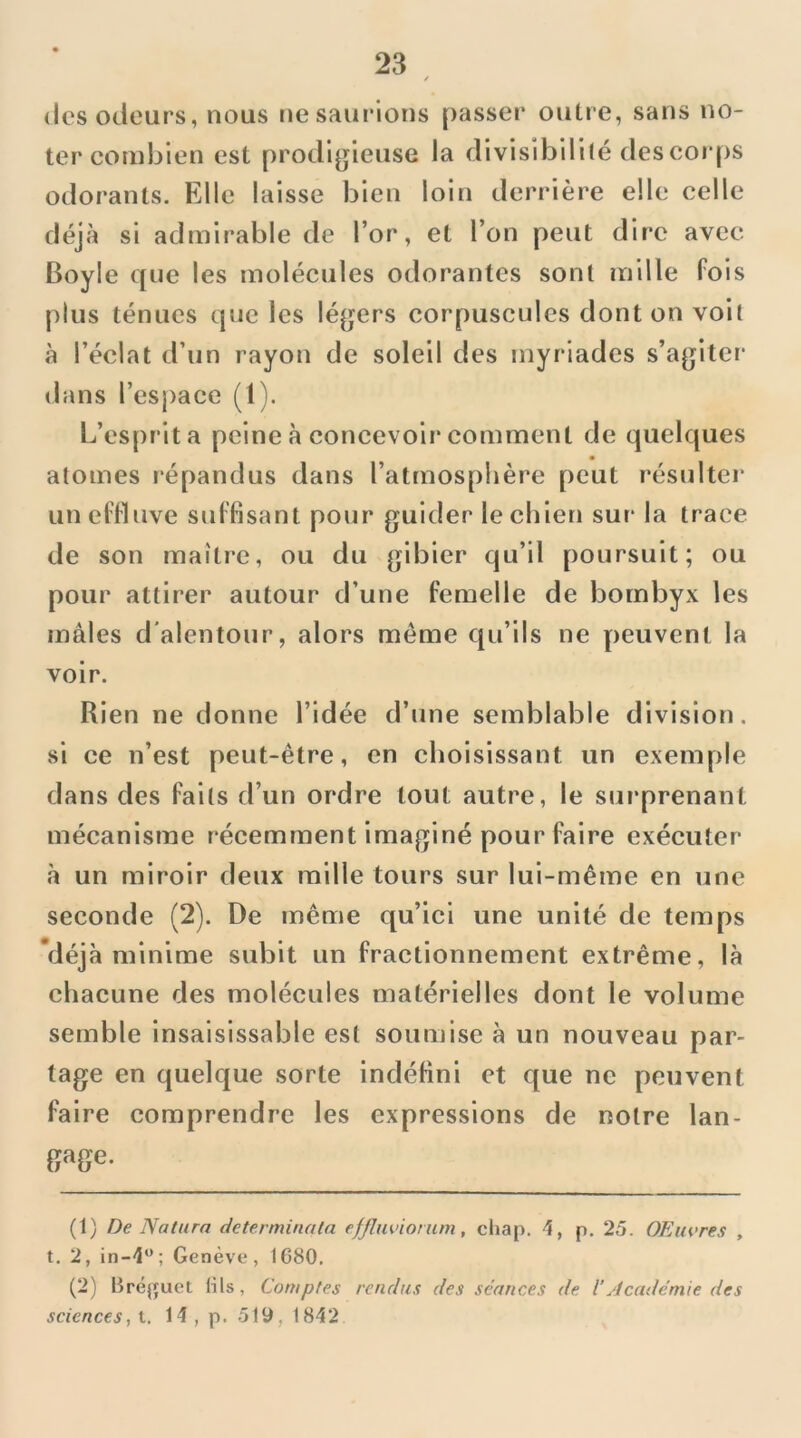 (les odeurs, nous ne saurions passer outre, sans no- ter combien est prodigieuse la divisibilité descorps odorants. Elle laisse bien loin derrière elle celle déjà si admirable de l’or, et l’on peut dire avec Boyle que les molécules odorantes sont mille fois plus ténues que les légers corpuscules dont on voit à l’éclat d’un rayon de soleil des myriades s’agiter dans l’espace (1). L’esprit a peine à concevoir comment de quelques atomes répandus dans l’atmosphère peut résulter un effluve suffisant pour guider le chien sur la trace de son maître, ou du gibier qu’il poursuit; ou pour attirer autour d’une femelle de bombyx les mâles d'alentour, alors même qu’ils ne peuvent la voir. Rien ne donne l’idée d’une semblable division, si ce n’est peut-être, en choisissant un exemple dans des faits d’un ordre tout autre, le sui*prenant mécanisme récemment imaginé pour faire exécuter à un miroir deux mille tours sur lui-même en une seconde (2). De même qu’ici une unité de temps *déjà minime subit un fractionnement extrême, là chacune des molécules matérielles dont le volume semble insaisissable est soumise à un nouveau par- tage en quelque sorte indéfini et que ne peuvent faire comprendre les expressions de notre lan- gage. (1) De Natura determinala efjlmnorum, chap. 4, p, 25. OEuvres , t. 2, in-'I*’; Genève, 1680. (2) BrejTuet iils, Comptes rendus des séances de VAcadémie des sciences, t. 14 , p. 519, 1842