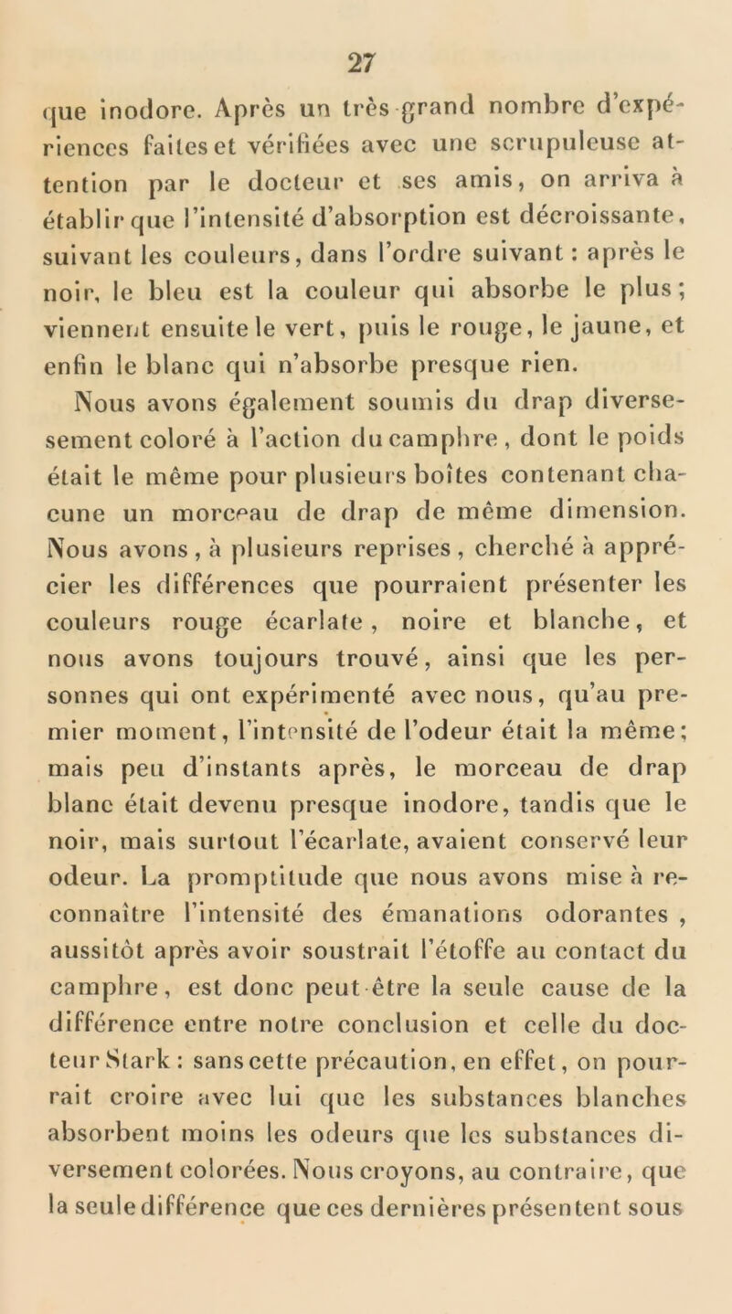 (jue inodore. Après un très grand nombre d’expé- riences faites et vérifiées avec une scrupuleuse at- tention par le docteur et ses amis, on arriva à établirque l’intensité d’absorption est décroissante, suivant les couleurs, dans l’ordre suivant : après le noir, le bleu est la couleur qui absorbe le plus; viennent ensuite le vert, puis le rouge, le jaune, et enfin le blanc qui n’absorbe presque rien. Nous avons également soumis du drap diverse- sement coloré à l’action du camphre, dont le poids était le même pour plusieurs boîtes contenant cha- cune un morceau de drap de même dimension. Nous avons, à plusieurs reprises, cherché à appré- cier les différences que pourraient présenter les couleurs rouge écarlate, noire et blanche, et nous avons toujours trouvé, ainsi que les per- sonnes qui ont expérimenté avec nous, qu’au pre- mier moment, l’intensité de l’odeur était la même; mais peu d’instants après, le morceau de drap blanc était devenu presque inodore, tandis que le noir, mais surtout l’écarlate, avalent conservé leur odeur. La promptitude que nous avons mise à re- connaître l’intensité des émanations odorantes , aussitôt après avoir soustrait l’étoffe au contact du camphre, est donc peut être la seule cause de la différence entre notre conclusion et celle du doc- teur Stark: sans cette précaution, en effet, on pour- rait croire avec lui que les substances blanches absorbent moins les odeurs que les substances di- versement colorées. Nous croyons, au contraire, que la seule différence que ces dernières présentent sous