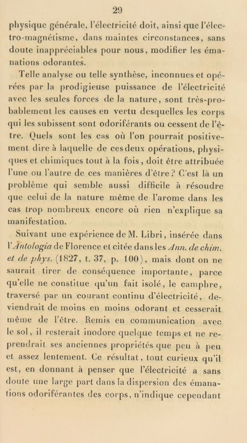 physique {générale, rélccfrlcité doit, ainsi que l’élec' tro-inagnétlsme, dans maintes clrconstanees, sans doute inappréciables pour nous, modifier les éma- nations odorantes. Telle analyse ou telle synthèse, inconnues et opé- rées par la prodigieuse puissance de l’électricité avec les seules forces de la nature, sont très-pro- bablement les causes en vertu desquelles les corps qui les subissent sont odoriférants ou cessent de l’ê- tre. Quels sont les chs où l’on pourrait positive- ment dire à laquelle de ces deux opérations, physi- ques et chimiques tout à la fols, doit être attribuée l’une ou l’autre de ces manières d’être? C’est là un problème qui semble aussi difficile à résoudre que celui de la nature même de l’arome dans les cas trop nombreux encore où rien n’explique sa manifestation. Suivant une expérience de M. Llbri, insérée dans \Antolo^ia de Florence et citée dans les /Jnn. dechitn. et de phys. (1827, t. 37, p. 100), mais dont on ne saurait tirer de conséquence importante, parce qu’elle ne constitue qu’un fait isolé, le camphre, traversé par un courant continu d’électricité, de- viendrait de moins en moins odorant et cesserait même de l’être. Remis en communication avec le sol, il resterait inodore quelque temps et ne re- premlrait ses anciennes propriétés que peu à peu et assez lentement. Ce résultat, tout curieux qu’il est, en donnant à penser que l’électricité a sans doute une large part dans la dispersion des émana- tions odoriférantes des corps, n’indique cependant