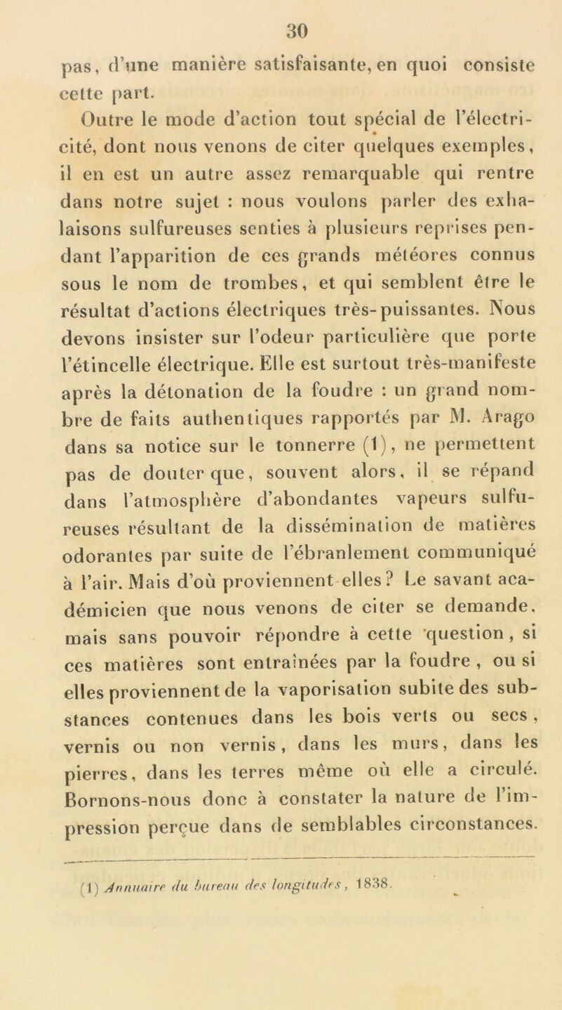 pas, d’une manière satisfaisante, en quoi consiste cette part. Outre le mode d’action tout spécial de l’électri- cité, dont nous venons de citer quelques exemples, il en est un autre assez remarquable qui rentre dans notre sujet : nous voulons parler des exha- laisons sulfureuses senties à plusieurs reprises pen- dant l’apparition de ces grands météores connus sous le nom de trombes, et qui semblent être le résultat d’actions électriques très-puissantes. Nous devons insister sur l’odeur particulière que porte l’étincelle électrique. Elle est surtout très-manifeste après la détonation de la foudre : un grand nom- bre de faits authentiques rapportés par JM. Arago dans sa notice sur le tonnerre (1), ne permettent pas de douter que, souvent alors, il se répand dans l’atmosphère d’abondantes vapeurs sulfu- reuses résultant de la dissémination de matières odorantes par suite de l’ébranlement communiqué à l’air. Mais d’où proviennent elles ? Le savant aca- démicien que nous venons de citer se demande, mais sans pouvoir répondre à cette question, si ces matières sont entraînées par la foudre , ou si elles proviennent de la vaporisation subite des sub- stances contenues dans les bois verts ou secs , vernis ou non vernis, dans les murs, dans les pierres, dans les terres même où elle a circulé. Bornons-nous donc à constater la nature de l’im- pression perçue dans de semblables circonstances. (1) /4rumairr du hurenu des longitudes, 1838.