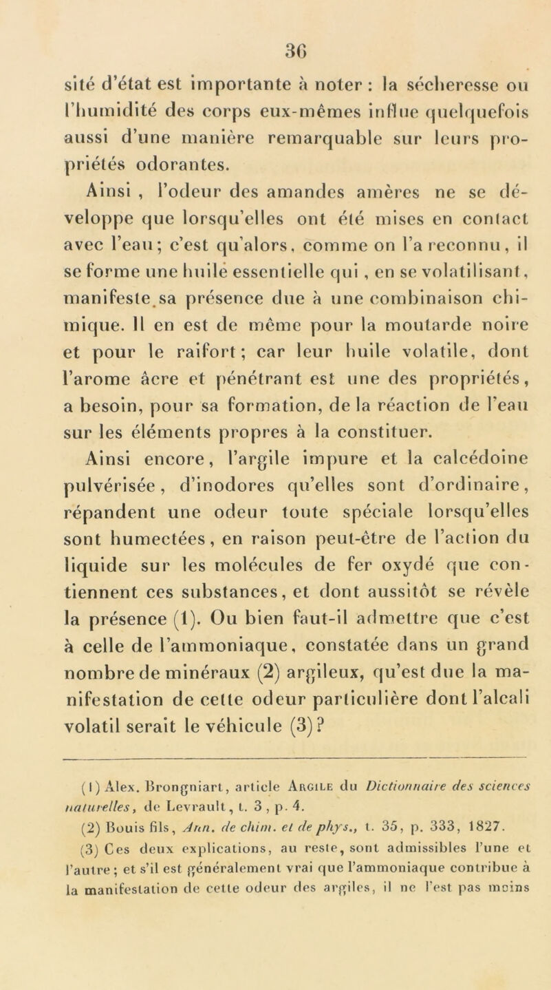 30 site d’état est importante à noter : la séclieresse ou l’Iiumidité des corps eux-mêmes indue (juelquefois aussi d’une manière remarquable sur leurs pro- priétés odorantes. Ainsi , l’odeur des amandes amères ne se dé- veloppe que lorsqu’elles ont été mises en contact avec l’eau; c’est qu’alors, comme on l’a reconnu, il se l’orme une huilé essentielle qui, en se volatilisant, manifeste.sa présence due à une combinaison chi- mique. Il en est de meme pour la moutarde noire et pour le raifort; car leur huile volatile, dont l’arome âcre et pénétrant est une des propriétés, a besoin, pour sa formation, de la réaction de l’eau sur les éléments propres à la constituer. Ainsi encore, l’argile impure et la calcédoine pulvérisée, d’inodores qu’elles sont d’ordinaire, répandent une odeur toute spéciale lorsqu’elles sont humectées, en raison peut-être de l’action du liquide sur les molécules de fer oxydé que con- tiennent ces substances, et dont aussitôt se révèle la présence (1). Ou bien faut-il admettre que c’est à celle de l’ammoniaque, constatée dans un grand nombre de minéraux (2) argileux, qu’est due la ma- nifestation de cette odeur particulière dont l’alcali volatil serait le véhicule (3)? (1) Alex. Brongniart, article Argile du Dictionnaire des sciences naturelles, de Levrault, t. 3 , p. 4. (2) Büuis fils, Jriri. de chini. et de phys., l. 35, p, 333, 1827. (3) Ces deux explications, au reste, sont admissibles l’une et l’autre ; et s’il est généralement vrai que l’ammoniaque contribue à la manifestation de cette odeur des argiles, il ne l’est pas moins