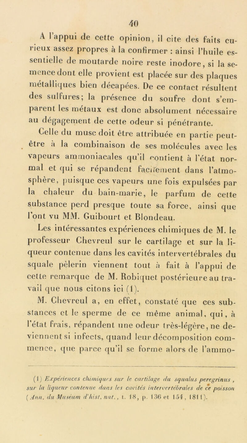 eu* A l’appui de ceUe opinion, il cite des faits rieux assez propres à la confirmer : ainsi l’huile es- sentielle de moutarde noire reste inodore, si la se- mence dont elle provient est placée sur des plaques métallKjues bien décapées. De ce contact résultent des sulfures; la présence du soufre dont s’em- parent les métaux est donc absolument nécessaire au déjjagement tle cette odeur si pénétrante. Celle du musc doit être attribuée en partie peut- être à la combinaison de ses molécules avec les vapeurs ammoniacales qu’il contient à l’état nor- mal et qui se répandent faciremcnt dans l’atmo- sphère, puisque ces vapeurs une fois expulsées par la chaleur du bain-marie, le parfum de celte substance perd presque toute sa force, ainsi que l’ont vu MM. Guibourt et Blondeau. Les intéressantes expériences chimiques de M. le professeur Chevreul sur le cartilage et sur la li- queur contenue dans les cavités intervertébrales du squale pèlerin viennent tout à fait à l’appui de cette remarque de M. Robiquet postéi'ieure au tra- vail que nous citons ici (1). M. Chevreul a, en effet, constaté que ces sub- slances et le sperme de ce même animal, qui, à l’état frais, répandent une odeur très-légère, ne de- vicnnentsi infects, quand leur décomposition com- mence, que parce qu’il sc fortne alors de l’ammo- ( 1 ) Expériences chimiqars sur le cartilage du squalus peregrinus , sur la liqueur contenue dans tes cacités intervertébrales de ce poisson {.■Inn. du Muséum d’iiist. nat., t. 18, p. 136 et 15î, 1811).