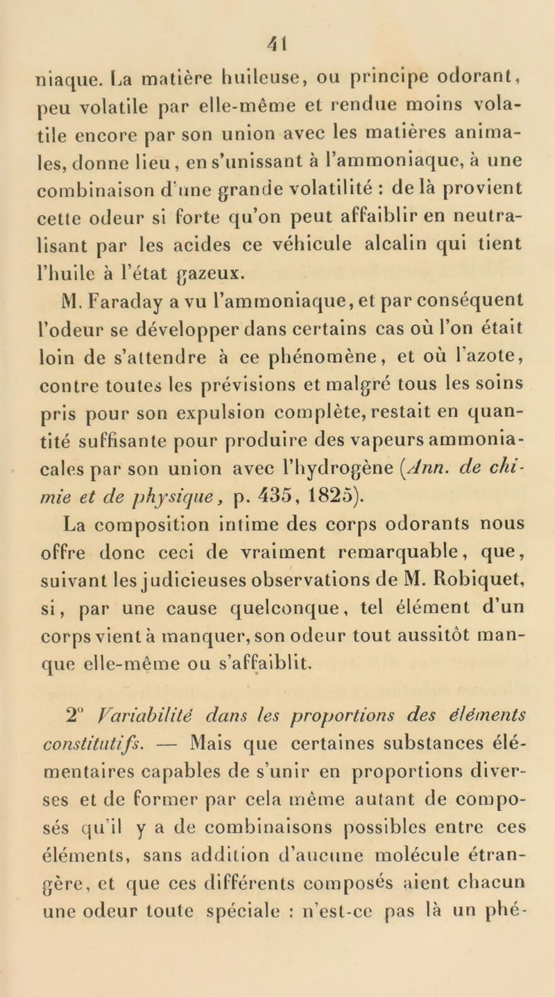 niaque. La matière huileuse, ou principe odorant, peu volatile par elle-même et rendue moins vola- tile encore par son union avec les matières anima- les, donne lieu , en s’unissant à l’ammoniaque, à une combinaison d'une grande volatilité : delà provient cetlc odeur si Porte qu’on peut affaiblir en neutra- lisant par les acides ce véhicule alcalin qui tient l’huile à l’état gazeux. M. Faraday a vu l’ammoniaque, et par conséquent l’odeur se développer dans certains cas où l’on était loin de s’attendre à ce phénomène, et où l'azote, contre toutes les prévisions et malgré tous les soins pris pour son expulsion complète, restait en quan- tité suffisante pour produire des vapeurs ammonia- cales par son union avec l’hydrogène [Ann. de chi- mie et de physique, p. 435, 1825). La composition intime des corps odorants nous offre donc ceci de vraiment remarquable, que, suivant les judicieuses observations de M. Robiquet, si, par une cause quelconque, tel élément d’un corps vient à manquer, son odeur tout aussitôt man- que elle-même ou s’affaiblit. 2 Variabilité dans les proportions des éléments constitutifs. — Mais que certaines substances élé- mentaires capables de s’unir en proportions diver- ses et de former par cela même autant de compo- sés qu’il y a de combinaisons possibles entre ces éléments, sans addition d’aucune molécule étran- gère, et que ces différents composés aient chacun une odeur toute spéciale ; n’est-cc pas là un phé-