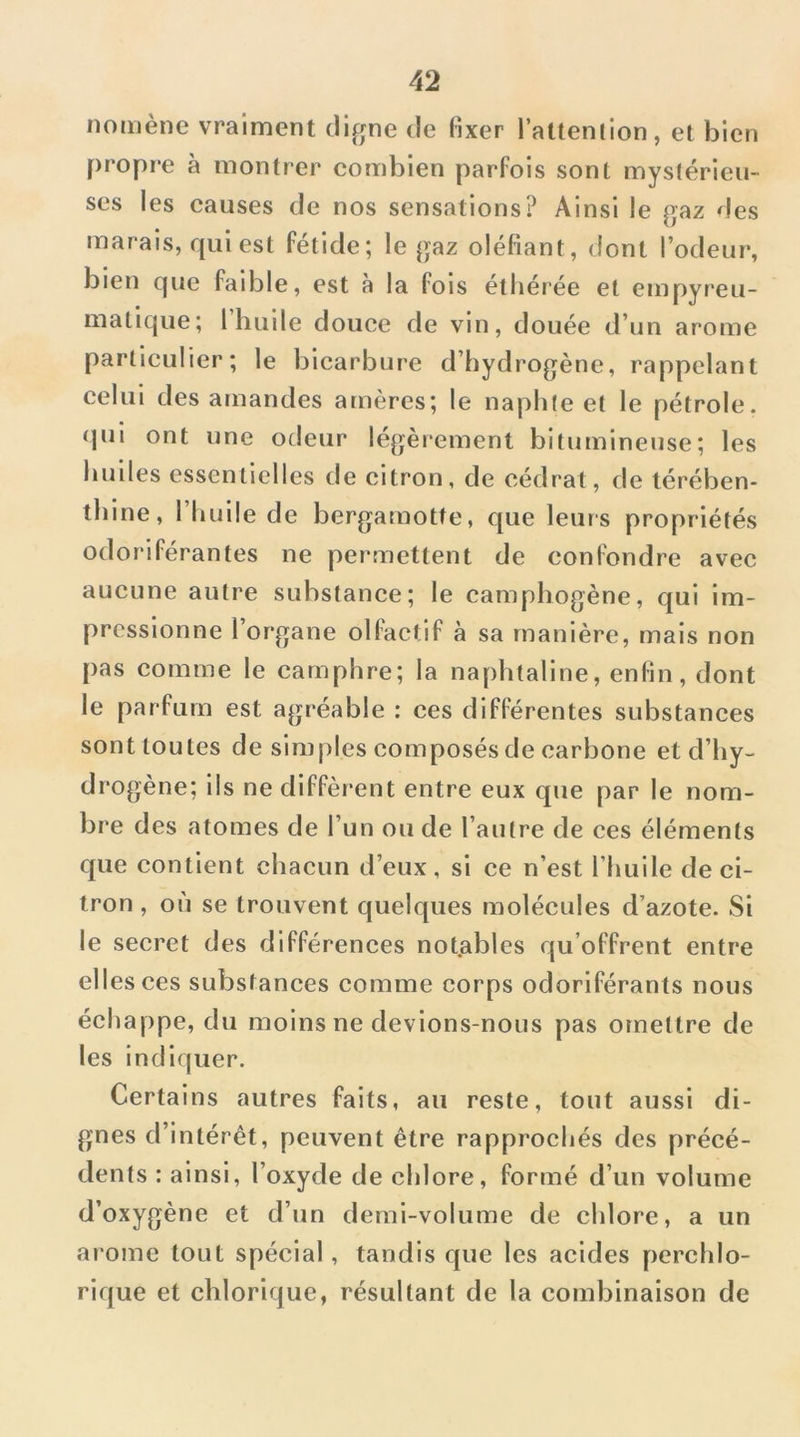 nomène vraiment clifjne de fixer l’attenhon, et bien propre à montrer combien parfois sont mystérieu- ses les causes de nos sensations? Ainsi le gaz des marais, qui est fétide; le gaz oléfiant, dont l’odeur, bien que faible, est à la fois éthérée et empyreu- matique; 1 huile douce de vin, douée d’un arôme particulier; le blcarbure d’hydrogène, rappelant celui des amandes amères; le naphte et le pétrole, qui ont une odeur légèrement bitumineuse; les bulles essentielles de citron, de cédrat, de térében- thine, l’huile de bergamotte, que leurs propriétés odoriférantes ne permettent de confondre avec aucune autre substance; le camphogène, qui im- pressionne l’organe olfactif à sa manière, mais non pas comme le camphre; la naphtaline, enfin, dont le parfum est agréable : ces différentes substances sont toutes de simples composés de carbone et d’hy- drogène; ils ne diffèrent entre eux que par le nom- bre des atomes de l’un ou de l’autre de ces éléments que contient chacun d’eux, si ce n’est l’huile de ci- tron , où se trouvent quelques molécules d’azote. Si le secret des différences notables qu’offrent entre elles ces substances comme corps odoriférants nous échappe, du moins ne devions-nous pas omettre de les indiquer. Certains autres faits, au reste, tout aussi di- gnes d’intérêt, peuvent être rapprochés des précé- dents : ainsi, l’oxyde de chlore, formé d’un volume d’oxygène et d’un demi-volume de chlore, a un arôme tout spécial, tandis que les acides perchlo- rique et chlorique, résultant de la combinaison de