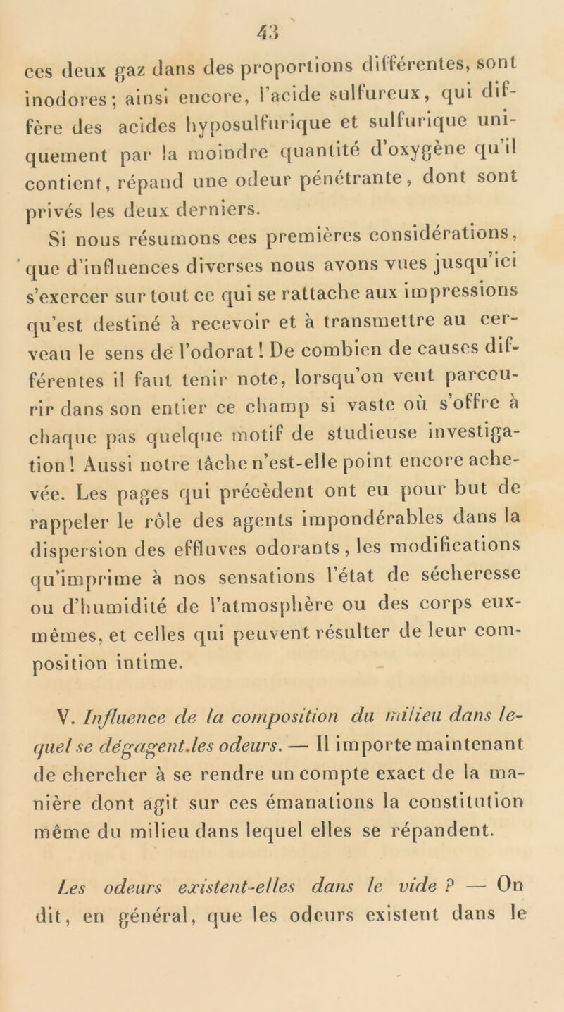 ces deux gaz dans des proportions différentes, sont inodores; ainsi encore, l’acide sulfureux, qui dif- fère des acides hyposulfurique et sulfurique uni- quement par la moindre c[uantite d oxygène qu il contient, répand une odeur pénétrante, dont sont privés les deux derniers. Si nous résumons ces premières considérations, que d’influences diverses nous avons vues jusqu ici s’exercer surtout ce qui se rattache aux impressions qu’est destiné à recevoir et à transmettre au cer- veau le sens de; l’odorat ! De combien de causes dif- férentes il faut tenir note, lorsqu on veut parcou- rir dans son entier ce champ si vaste où s’offre à chaque pas quelque motif de studieuse investiga- tion! Aussi notre lâche n’est-elle point encore ache- vée. Les pages qui précèdent ont eu pour but de rappeler le rôle des agents impondérables dans la dispersion des effluves odorants, les modifications qu’imprime à nos sensations 1 état de sécheresse ou d’humidité de l’atmosphère ou des corps eux- mêmes, et celles qui peuvent résulter de leur com- position intime. V. Influence de la composition du milieu dans le- quel se dégagent.les odeurs. — 11 importe maintenant de chercher à se rendre un compte exact de la ma- nière dont agit sur ces émanations la constitution même du milieu dans lequel elles se répandent. Les odeurs existent-elles dans le vide ? — On dit, en général, que les odeurs existent dans le